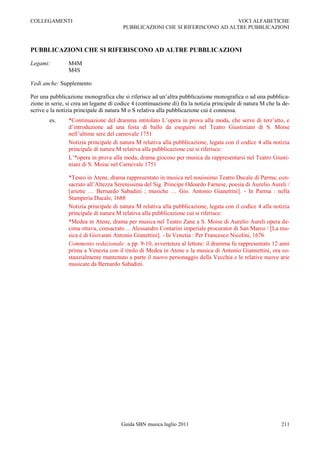 COLLEGAMENTI                                                                   VOCI ALFABETICHE
                                        PUBBLICAZIONI CHE SI RIFERISCONO AD ALTRE PUBBLICAZIONI



PUBBLICAZIONI CHE SI RIFERISCONO AD ALTRE PUBBLICAZIONI

Legami:         M4M
                M4S

Vedi anche: Supplemento

Per una pubblicazione monografica che si riferisce ad un‟altra pubblicazione monografica o ad una pubblica-
zione in serie, si crea un legame di codice 4 (continuazione di) fra la notizia principale di natura M che la de-
scrive e la notizia principale di natura M o S relativa alla pubblicazione cui è connessa.
        es.     *Continuazione del dramma intitolato L‟opera in prova alla moda, che serve di terz‟atto, e
                d‟introduzione ad una festa di ballo da eseguirsi nel Teatro Giustiniani di S. Moise
                nell‟ultime sere del carnovale 1751
                Notizia principale di natura M relativa alla pubblicazione, legata con il codice 4 alla notizia
                principale di natura M relativa alla pubblicazione cui si riferisce:
                L‟*opera in prova alla moda, drama giocoso per musica da rappresentarsi nel Teatro Giusti-
                niani di S. Moise nel Carnevale 1751

                *Teseo in Atene, drama rappresentato in musica nel nouissimo Teatro Ducale di Parma; con-
                sacrato all‟Altezza Serenissima del Sig. Principe Odoardo Farnese, poesia di Aurelio Aureli /
                [ariette … Bernardo Sabadini ; musiche … Gio. Antonio Gianettini]. - In Parma : nella
                Stamperia Ducale, 1688
                Notizia principale di natura M relativa alla pubblicazione, legata con il codice 4 alla notizia
                principale di natura M relativa alla pubblicazione cui si riferisce:
                *Medea in Atene, drama per musica nel Teatro Zane a S. Moise di Aurelio Aureli opera de-
                cima ottava, consacrato ... Alessandro Contarini imperiale procurator di San Marco / [La mu-
                sica è di Giovanni Antonio Gianettini]. - In Venetia : Per Francesco Nicolini, 1676
                Commento redazionale: a pp. 9-10, avvertenza al lettore: il dramma fu rappresentato 12 anni
                prima a Venezia con il titolo di Medea in Atene e la musica di Antonio Giannettini, ora so-
                stanzialmente mantenuto a parte il nuovo personaggio della Vecchia e le relative nuove arie
                musicate da Bernardo Sabadini.




                                       Guida SBN musica luglio 2011                                          211
 