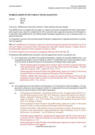 COLLEGAMENTI                                                                         VOCI ALFABETICHE
                                                          PUBBLICAZIONI IN PIÙ PARTI E TESTO AGGIUNTO



PUBBLICAZIONI IN PIÙ PARTI E TESTO AGGIUNTO

Legame:         M51M
                M51N
                M9A

Vedi anche: Pubblicazioni senza titolo collettivo, Titolo uniforme musicale, Spoglio
Una pubblicazione si considera divisa in parti se a seguito di una prima componente (di solito l‟opera princi-
pale) seguono una o più altre componenti (di solito contenenti opere aggiunte) annunciate sul frontespizio o
in altra parte della pubblicazione, che abbiano propri frontespizi, paginazione (e, per il materiale antico, se-
gnatura) autonoma.
Le componenti successive che non hanno propri frontespizi e paginazione (e segnatura) autonoma si conside-
rano testi aggiunti.

 [A] Le pubblicazioni in più parti si descrivono dando la designazione specifica del materiale con il ter-
mine parti seguito, tra parentesi tonde, dalle paginazioni delle parti, separate da punto e virgola. Anche le
trascrizioni delle segnature in nota si separano con punto e virgola.
Va rilevata l‟impronta di ciascuna parte accompagnata dalla nota che la individua. 
Il trattamento delle pubblicazioni in più parti e dei testi aggiunti può variare a seconda dei casi:
    a) se le singole parti sono dotate di un proprio frontespizio, completo di area della pubblicazione e con
       una paginazione propria si crea un legame di codice 51 (comprende) tra la notizia principale di natu-
       ra M e le notizie di natura M relative ai titoli presenti sui frontespizi delle singole parti;
          es.   *Erode, dramma tragico da rappresentarsi nel Gran Teatro La Fenice il carnovale dell‟anno
                1826, poesia del Sig. Luigi Ricciuti, musica del Sig. Maestro Saverio Mercadante. - Venezia
                : dalla Tip. Casali ed., 1825. - 2 parti (32; 13 p.) ; 17 cm
                Notizia principale di natura M relativa alla pubblicazione, legata con il codice 51 alla notizia
                di natura M relativa al titolo che figura sul frontespizio della seconda parte:
                *Matilde, e Malek-Adel, ballo tragico in cinque atti composto da Francesco Clerico da rap-
                presentarsi nel Gran Teatro La Fenice il carnovale dell‟anno 1826. - In Venezia : Dalla tipo-
                grafia Casali, 1826. - 13 p. ; 20 cm
oppure:
    b) se le singole parti non sono dotate di un frontespizio o se il frontespizio risulta incompleto e se la pa-
       ginazione è continua si crea un legame di codice 51 (comprende) tra la notizia principale di natura M
       e le notizie di natura N relative ai titoli delle singole parti;
          es.   Il *borgomastro di Schiedam : melodramma buffo in tre atti : da rappresentarsi nell‟I. R. Te-
                atro alla Scala la primavera del 1846 / di G. Peruzzini ; [musica del maestro Lauro Rossi]. -
                Milano : Tipografia Valentini, [1846?]. - 48 p. ; 17 cm. ((A p. 3: autore della musica, perso-
                naggi ed interpreti. - A p. 37-48: Iselda di Normandia, ballo fantastico di Giovanni Casati,
                diviso in un prologo e sei parti
                Notizia principale di natura M relativa alla pubblicazione, legata con il codice 51 alla notizia
                di natura N relativa al titolo che figura sul frontespizio della seconda parte:
                *Iselda di Normandia : ballo fantastico diviso in un prologo e sei parti / di Giovanni Casati ;
                [la musica venne espressamente composta dal Maestro signor Pio Bellini]. ((A p. 39: autore
                della musica e avvertimento. - A p. 40: ballerini e coreografo

                *Elisabetta regina d‟Inghilterra, melodramma da rappresentarsi nell‟I.R. Teatro alla Scala il
                Carnevale 1827-28 / [Giovanni Schmidt]. ((I nomi dell‟autore e del compositore, Gioachino
                Rossini, figurano a c. 1-2r
                Notizia principale di natura M relativa alla pubblicazione, legata con il codice 51 alle notizie
                di natura N relative ai testi aggiunti:
                                        Guida SBN musica luglio 2011                                         212
 