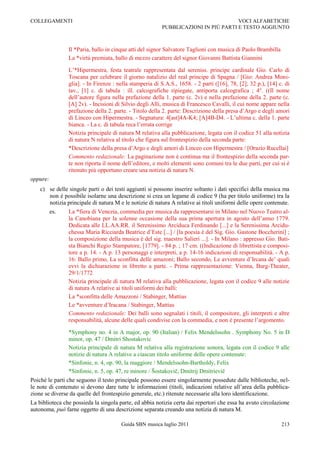 COLLEGAMENTI                                                                        VOCI ALFABETICHE
                                                         PUBBLICAZIONI IN PIÙ PARTI E TESTO AGGIUNTO



                Il *Paria, ballo in cinque atti del signor Salvatore Taglioni con musica di Paolo Brambilla
                La *virtù premiata, ballo di mezzo carattere del signor Giovanni Battista Giannini

                L‟*Hipermestra, festa teatrale rappresentata dal sereniss. principe cardinale Gio. Carlo di
                Toscana per celebrare il giorno natalizio del real principe di Spagna / [Gio: Andrea Moni-
                glia]. - In Firenze : nella stamperia di S.A.S., 1658. - 2 parti ([16], 78, [2]; 32 p.), [14] c. di
                tav., [1] c. di tabula : ill. calcografiche ripiegate, antiporta calcografica ; 4°. ((Il nome
                dell‟autore figura nella prefazione della 1. parte (c. 2v) e nella prefazione della 2. parte (c.
                [A] 2v). - Incisioni di Silvio degli Alli, musica di Francesco Cavalli, il cui nome appare nella
                prefazione della 2. parte. - Titolo della 2. parte: Descrizione della presa d‟Argo e degli amori
                di Linceo con Hipermestra. - Segnatura: 4[ast]4A-K4; [A]4B-D4. - L‟ultima c. della 1. parte
                bianca. - La c. di tabula reca l‟errata corrige
                Notizia principale di natura M relativa alla pubblicazione, legata con il codice 51 alla notizia
                di natura N relativa al titolo che figura sul frontespizio della seconda parte:
                *Descrizione della presa d‟Argo e degli amori di Linceo con Hipermestra / [Orazio Rucellai]
                Commento redazionale: La paginazione non è continua ma il frontespizio della seconda par-
                te non riporta il nome dell‟editore, e molti elementi sono comuni tra le due parti, per cui si è
                ritenuto più opportuno creare una notizia di natura N.
oppure:
    c) se delle singole parti o dei testi aggiunti si possono inserire soltanto i dati specifici della musica ma
       non è possibile isolarne una descrizione si crea un legame di codice 9 (ha per titolo uniforme) tra la
       notizia principale di natura M e le notizie di natura A relative ai titoli uniformi delle opere contenute.
          es.   La *fiera di Venezia, commedia per musica da rappresentarsi in Milano nel Nuovo Teatro al-
                la Canobiana per la solenne occasione della sua prima apertura in agosto dell‟anno 1779.
                Dedicata alle LL.AA.RR. il Serenissimo Arciduca Ferdinando [...] e la Serenissima Arcidu-
                chessa Maria Ricciarda Beatrice d‟Este [...] / [la poesia è del Sig. Gio. Gastone Boccherini] ;
                la composizione della musica è del sig. maestro Salieri ...]. - In Milano : appresso Gio. Bati-
                sta Bianchi Regio Stampatore, [1779]. - 84 p. ; 17 cm. ((Indicazione di librettista e composi-
                tore a p. 14. - A p. 13 personaggi e interpreti, a p. 14-16 indicazioni di responsabilità. - A p.
                16: Ballo primo, La sconfitta delle amazoni; Ballo secondo, Le avventure d‟Ircana de‟ quali
                evvi la dichiarazione in libretto a parte. - Prima rappresentazione: Vienna, Burg-Theater,
                29/1/1772
                Notizia principale di natura M relativa alla pubblicazione, legata con il codice 9 alle notizie
                di natura A relative ai titoli uniformi dei balli:
                La *sconfitta delle Amazzoni / Stabinger, Mattias
                Le *avventure d‟Iracana / Stabinger, Mattias
                Commento redazionale: Dei balli sono segnalati i titoli, il compositore, gli interpreti e altre
                responsabilità, alcune delle quali condivise con la commedia, e non è presente l‟argomento.

                *Symphony no. 4 in A major, op. 90 (Italian) / Felix Mendelssohn . Symphony No. 5 in D
                minor, op. 47 / Dmitri Shostakovic
                Notizia principale di natura M relativa alla registrazione sonora, legata con il codice 9 alle
                notizie di natura A relative a ciascun titolo uniforme delle opere contenute:
                *Sinfonie, n. 4, op. 90, la maggiore / Mendelssohn-Bartholdy, Felix
                *Sinfonie, n. 5, op. 47, re minore / Šostakovič, Dmitrij Dmitrievič
Poiché le parti che seguono il testo principale possono essere singolarmente possedute dalle biblioteche, nel-
le note di contenuto si devono dare tutte le informazioni (titoli, indicazioni relative all‟area della pubblica-
zione se diverse da quelle del frontespizio generale, etc.) ritenute necessarie alla loro identificazione.
La biblioteca che possieda la singola parte, ed abbia notizia certa dai repertori che essa ha avuto circolazione
autonoma, può farne oggetto di una descrizione separata creando una notizia di natura M.

                                       Guida SBN musica luglio 2011                                            213
 