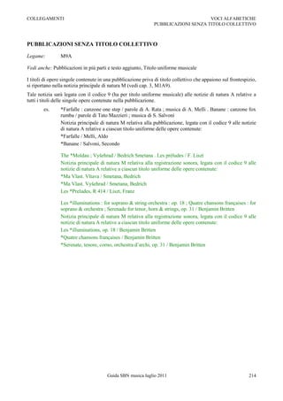 COLLEGAMENTI                                                                        VOCI ALFABETICHE
                                                               PUBBLICAZIONI SENZA TITOLO COLLETTIVO



PUBBLICAZIONI SENZA TITOLO COLLETTIVO

Legame:         M9A

Vedi anche: Pubblicazioni in più parti e testo aggiunto, Titolo uniforme musicale

I titoli di opere singole contenute in una pubblicazione priva di titolo collettivo che appaiono sul frontespizio,
si riportano nella notizia principale di natura M (vedi cap. 3, M1A9).
Tale notizia sarà legata con il codice 9 (ha per titolo uniforme musicale) alle notizie di natura A relative a
tutti i titoli delle singole opere contenute nella pubblicazione.
        es.     *Farfalle : canzone one step / parole di A. Rata ; musica di A. Melli . Banane : canzone fox
                rumba / parole di Tato Mazzieri ; musica di S. Salvoni
                Notizia principale di natura M relativa alla pubblicazione, legata con il codice 9 alle notizie
                di natura A relative a ciascun titolo uniforme delle opere contenute:
                *Farfalle / Melli, Aldo
                *Banane / Salvoni, Secondo

                The *Moldau ; Vyšehrad / Bedrich Smetana . Les préludes / F. Liszt
                Notizia principale di natura M relativa alla registrazione sonora, legata con il codice 9 alle
                notizie di natura A relative a ciascun titolo uniforme delle opere contenute:
                *Ma Vlast. Vltava / Smetana, Bedrich
                *Ma Vlast. Vyšehrad / Smetana, Bedrich
                Les *Preludes, R 414 / Liszt, Franz

                Les *illuminations : for soprano & string orchestra : op. 18 ; Quatre chansons françaises : for
                soprano & orchestra ; Serenade for tenor, horn & strings, op. 31 / Benjamin Britten
                Notizia principale di natura M relativa alla registrazione sonora, legata con il codice 9 alle
                notizie di natura A relative a ciascun titolo uniforme delle opere contenute:
                Les *illuminations, op. 18 / Benjamin Britten
                *Quatre chansons françaises / Benjamin Britten
                *Serenate, tenore, corno, orchestra d‟archi, op. 31 / Benjamin Britten




                                        Guida SBN musica luglio 2011                                          214
 