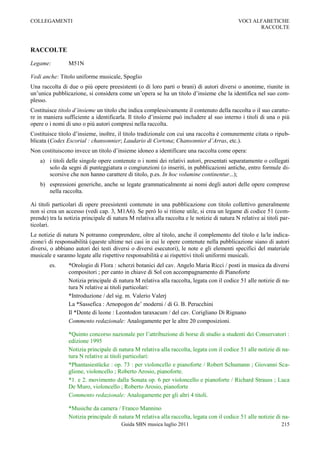 COLLEGAMENTI                                                                                 VOCI ALFABETICHE
                                                                                                    RACCOLTE



RACCOLTE

Legame:          M51N

Vedi anche: Titolo uniforme musicale, Spoglio
Una raccolta di due o più opere preesistenti (o di loro parti o brani) di autori diversi o anonime, riunite in
un‟unica pubblicazione, si considera come un‟opera se ha un titolo d‟insieme che la identifica nel suo com-
plesso.
Costituisce titolo d’insieme un titolo che indica complessivamente il contenuto della raccolta o il suo caratte-
re in maniera sufficiente a identificarla. Il titolo d‟insieme può includere al suo interno i titoli di una o più
opere o i nomi di uno o più autori compresi nella raccolta.
Costituisce titolo d‟insieme, inoltre, il titolo tradizionale con cui una raccolta è comunemente citata o ripub-
blicata (Codex Escorial : chansonnier; Laudario di Cortona; Chansonnier d’Arras, etc.).
Non costituiscono invece un titolo d‟insieme idoneo a identificare una raccolta come opera:
    a) i titoli delle singole opere contenute o i nomi dei relativi autori, presentati separatamente o collegati
       solo da segni di punteggiatura o congiunzioni (o inseriti, in pubblicazioni antiche, entro formule di-
       scorsive che non hanno carattere di titolo, p.es. In hoc volumine continentur...);
    b) espressioni generiche, anche se legate grammaticalmente ai nomi degli autori delle opere comprese
       nella raccolta.

Ai titoli particolari di opere preesistenti contenute in una pubblicazione con titolo collettivo generalmente
non si crea un accesso (vedi cap. 3, M1A6). Se però lo si ritiene utile, si crea un legame di codice 51 (com-
prende) tra la notizia principale di natura M relativa alla raccolta e le notizie di natura N relative ai titoli par-
ticolari.
Le notizie di natura N potranno comprendere, oltre al titolo, anche il complemento del titolo e la/le indica-
zione/i di responsabilità (queste ultime nei casi in cui le opere contenute nella pubblicazione siano di autori
diversi, o abbiano autori dei testi diversi o diversi esecutori), le note e gli elementi specifici del materiale
musicale e saranno legate alle rispettive responsabilità e ai rispettivi titoli uniformi musicali.
        es.      *Orologio di Flora : scherzi botanici del cav. Angelo Maria Ricci / posti in musica da diversi
                 compositori ; per canto in chiave di Sol con accompagnamento di Pianoforte
                 Notizia principale di natura M relativa alla raccolta, legata con il codice 51 alle notizie di na-
                 tura N relative ai titoli particolari:
                 *Introduzione / del sig. m. Valerio Valerj
                 La *Sassefica : Arnopogon de‟ moderni / di G. B. Perucchini
                 Il *Dente di leone : Leontodon taraxacum / del cav. Corigliano Di Rignano
                 Commento redazionale: Analogamente per le altre 20 composizioni.

                 *Quinto concorso nazionale per l‟attribuzione di borse di studio a studenti dei Conservatori :
                 edizione 1995
                 Notizia principale di natura M relativa alla raccolta, legata con il codice 51 alle notizie di na-
                 tura N relative ai titoli particolari:
                 *Phantasiestücke : op. 73 : per violoncello e pianoforte / Robert Schumann ; Giovanni Sca-
                 glione, violoncello ; Roberto Arosio, pianoforte.
                 *1. e 2. movimento dalla Sonata op. 6 per violoncello e pianoforte / Richard Strauss ; Luca
                 De Muro, violoncello ; Roberto Arosio, pianoforte
                 Commento redazionale: Analogamente per gli altri 4 titoli.

                 *Musiche da camera / Franco Mannino
                 Notizia principale di natura M relativa alla raccolta, legata con il codice 51 alle notizie di na-
                                         Guida SBN musica luglio 2011                                            215
 