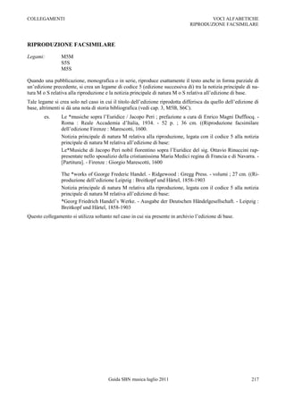 COLLEGAMENTI                                                                           VOCI ALFABETICHE
                                                                               RIPRODUZIONE FACSIMILARE



RIPRODUZIONE FACSIMILARE

Legami:         M5M
                S5S
                M5S

Quando una pubblicazione, monografica o in serie, riproduce esattamente il testo anche in forma parziale di
un‟edizione precedente, si crea un legame di codice 5 (edizione successiva di) tra la notizia principale di na-
tura M o S relativa alla riproduzione e la notizia principale di natura M o S relativa all‟edizione di base.
Tale legame si crea solo nel caso in cui il titolo dell‟edizione riprodotta differisca da quello dell‟edizione di
base, altrimenti si dà una nota di storia bibliografica (vedi cap. 3, M5B, S6C).
        es.     Le *musiche sopra l‟Euridice / Jacopo Peri ; prefazione a cura di Enrico Magni Dufflocq. -
                Roma : Reale Accademia d‟Italia, 1934. - 52 p. ; 36 cm. ((Riproduzione facsimilare
                dell‟edizione Firenze : Marescotti, 1600.
                Notizia principale di natura M relativa alla riproduzione, legata con il codice 5 alla notizia
                principale di natura M relativa all‟edizione di base:
                Le*Musiche di Jacopo Peri nobil fiorentino sopra l‟Euridice del sig. Ottavio Rinuccini rap-
                presentate nello sposalizio della cristianissima Maria Medici regina di Francia e di Navarra. -
                [Partitura]. - Firenze : Giorgio Marescotti, 1600

                The *works of George Frederic Handel. - Ridgewood : Gregg Press. - volumi ; 27 cm. ((Ri-
                produzione dell‟edizione Leipzig : Breitkopf und Härtel, 1858-1903
                Notizia principale di natura M relativa alla riproduzione, legata con il codice 5 alla notizia
                principale di natura M relativa all‟edizione di base:
                *Georg Friedrich Handel‟s Werke. - Ausgabe der Deutschen Händelgesellschaft. - Leipzig :
                Breitkopf und Härtel, 1858-1903
Questo collegamento si utilizza soltanto nel caso in cui sia presente in archivio l‟edizione di base.




                                       Guida SBN musica luglio 2011                                          217
 
