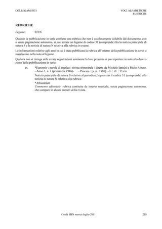 COLLEGAMENTI                                                                                VOCI ALFABETICHE
                                                                                                    RUBRICHE



RUBRICHE

Legame:         S51N

Quando la pubblicazione in serie contiene una rubrica che non è assolutamente isolabile dal documento, con
o senza paginazione autonoma, si può creare un legame di codice 51 (comprende) fra la notizia principale di
natura S e la notizia di natura N relativa alla rubrica in esame.
Le informazioni relative agli anni in cui è stata pubblicata la rubrica all‟interno della pubblicazione in serie si
inseriscono nella nota al legame.
Qualora non si ritenga utile creare registrazioni autonome la loro presenza si può riportare in nota alla descri-
zione della pubblicazione in serie.
        es.     *Eunomio : parole di musica : rivista trimestrale / diretta da Michele Ignelzi e Paolo Rosato.
                - Anno 1, n. 1 (primavera 1986)- . - Pescara : [s. n., 1986]. - v. : ill. ; 33 cm
                Notizia principale di natura S relativa al periodico, legata con il codice 51 (comprende) alla
                notizia di natura N relativa alla rubrica:
                *Albumblatt
                Commento editoriale: rubrica costituita da inserto musicale, senza paginazione autonoma,
                che compare in alcuni numeri della rivista.




                                        Guida SBN musica luglio 2011                                           218
 