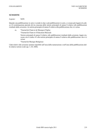 COLLEGAMENTI                                                                               VOCI ALFABETICHE
                                                                                                   SCISSIONE



SCISSIONE

Legame:         S43S

Quando una pubblicazione in serie si scinde in due o più pubblicazioni in serie, si creano più legami di codi-
ce 43 (continuazione parziale di) tra ciascuna delle notizie principali di natura S relative alle pubblicazioni
risultanti dalla scissione e la notizia principale di natura S relativa alla pubblicazione che si è scissa.
        es.     *Journal de Chant et de Musique d‟Eglise
                *Journal de Chant et d‟Education Musicale
                Notizie principali di natura S relative alle pubblicazioni risultanti dalla scissione, legate cia-
                scuna con il codice 43 alla notizia principale di natura S relativa alla pubblicazione che si è
                scissa:
                *Journal de Musique Religieuse
I dati relativi alla scissione saranno reperibili nell‟area della numerazione e nell‟area della pubblicazione del-
le relative notizie (vedi cap. 3, S3, S4D).




                                       Guida SBN musica luglio 2011                                           219
 