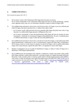 CODICI DI QUALIFICAZIONE BIBLIOGRAFICA                                                       CODICE DI LINGUA




4.      CODICE DI LINGUA

Per le notizie di natura M, S, W, N


1)      Per la musica vocale si dà l‟indicazione della lingua del testo messo in musica.
        Per la musica strumentale si dà l‟indicazione della lingua del testo di corredo (prefazione, introdu-
        zione, apparato critico, note, etc.) se consistente, altrimenti si adotta il codice di lingua ABS.

2)      Se la pubblicazione presenta lo stesso testo o testi diversi in due o tre lingue si possono utilizzare più
        codici di lingua, fino ad un massimo di tre. L‟ordine di tali codici è dato:
        - per la musica vocale, dalla posizione dei testi, partendo dalla lingua del primo testo sotto il rigo
          musicale. La codifica delle lingue presenti è obbligatoria fino a tre;
        - per la musica strumentale, in base alla predominanza della lingua del testo di corredo nel senso
          concettuale o, altrimenti, di consistenza di pagine nella pubblicazione. Se non c‟è predominanza,
          o è difficile determinarla, si segue l‟ordine dei testi nella pubblicazione.

3)      Se la pubblicazione presenta lo stesso testo o testi diversi in più di tre lingue, si dà l‟indicazione della
        lingua predominante, o della prima se non c‟è predominanza, seguita dal codice MUL (multilingue).
        Per la musica vocale se il testo messo in musica è in più di tre lingue si dà la codifica della prima
        lingua sotto il rigo musicale, seguita dal codice MUL e si segnalano in nota le altre lingue.

4)      Qualora il catalogatore non sia in grado di identificare la lingua, si indica il codice di lingua non i-
        dentificata: UND (lingua indeterminata).

5)      Per le pubblicazioni che presentano testo originale e traduzione si adotta come primo codice quello
        della lingua originale o quello della traduzione, a seconda di quale sia l‟oggetto principale della pub-
        blicazione. Come secondo codice si inserisce quello relativo all‟altra lingua presente nella pubblica-
        zione stessa. I codici da utilizzare sono quelli tratti dalla norma UNI ISO 639-2:2007 (Codici per la
        rappresentazione dei nomi delle lingue - Parte 2: Codice alpha-3, www.loc.gov/standards/iso639-2/)
        e successivi aggiornamenti. Vedi anche i codici LING in Tabella codici,
        www.iccu.sbn.it/opencms/export/sites/iccu/documenti/tb-codici.pdf.




                                        Guida SBN musica luglio 2011                                             22
 
