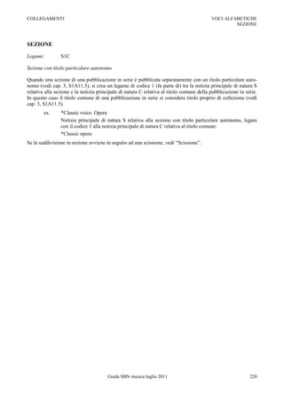 COLLEGAMENTI                                                                              VOCI ALFABETICHE
                                                                                                   SEZIONE



SEZIONE

Legami:         S1C

Sezione con titolo particolare autonomo

Quando una sezione di una pubblicazione in serie è pubblicata separatamente con un titolo particolare auto-
nomo (vedi cap. 3, S1A11.5), si crea un legame di codice 1 (fa parte di) tra la notizia principale di natura S
relativa alla sezione e la notizia principale di natura C relativa al titolo comune della pubblicazione in serie.
In questo caso il titolo comune di una pubblicazione in serie si considera titolo proprio di collezione (vedi
cap. 3, S1A11.5).
        es.     *Classic voice. Opera
                Notizia principale di natura S relativa alla sezione con titolo particolare autonomo, legata
                con il codice 1 alla notizia principale di natura C relativa al titolo comune:
                *Classic opera
Se la suddivisione in sezione avviene in seguito ad una scissione, vedi “Scissione”.




                                       Guida SBN musica luglio 2011                                          220
 
