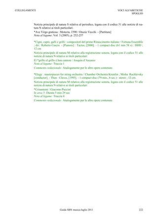 COLLEGAMENTI                                                                        VOCI ALFABETICHE
                                                                                             SPOGLIO



          Notizia principale di natura S relativa al periodico, legata con il codice 51 alle notizie di na-
          tura N relative ai titoli particolari:
          *Ave Virgo gratiosa : Motecta, 1590 / Orazio Vecchi. - [Partitura]
          Nota al legame: Vol. 3 (2005), p. 252-257

          *Cigni, capre, galli e grilli : compositori del primo Rinascimento italiano / Fortuna Ensemble
          ; dir.: Roberto Cascio. - [Pianoro] : Tactus, [2000]. - 1 compact disc (61 min 58 s) : DDD ;
          12 cm
          Notizia principale di natura M relativa alla registrazione sonora, legata con il codice 51 alle
          notizie di natura N relative ai titoli particolari:
          El *grillo el grillo è bon cantore / Josquin d‟Ascanio
          Nota al legame: Traccia 1
          Commento redazionale: Analogamente per le altre opere contenute.

          *Elegy : masterpieces for string orchestra / Chamber Orchestra Kremlin ; Misha Rachlevsky
          [conductor]. - Thun : Claves, [1993]. - 1 compact disc (79 min., 6 sec.) : stereo ; 12 cm.
          Notizia principale di natura M relativa alla registrazione sonora, legata con il codice 51 alle
          notizie di natura N relative ai titoli particolari:
          *Crisantemi / Giacomo Puccini
          In area 5: Durata 5 min 29 sec
          Nota al legame: Traccia 4
          Commento redazionale: Analogamente per le altre opere contenute.




                                 Guida SBN musica luglio 2011                                          222
 