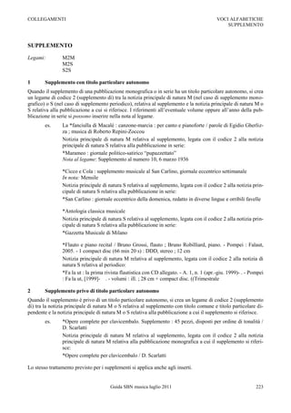 COLLEGAMENTI                                                                                VOCI ALFABETICHE
                                                                                                SUPPLEMENTO



SUPPLEMENTO

Legami:         M2M
                M2S
                S2S

1       Supplemento con titolo particolare autonomo
Quando il supplemento di una pubblicazione monografica o in serie ha un titolo particolare autonomo, si crea
un legame di codice 2 (supplemento di) tra la notizia principale di natura M (nel caso di supplemento mono-
grafico) o S (nel caso di supplemento periodico), relativa al supplemento e la notizia principale di natura M o
S relativa alla pubblicazione a cui si riferisce. I riferimenti all‟eventuale volume oppure all‟anno della pub-
blicazione in serie si possono inserire nella nota al legame.
        es.     La *fanciulla di Macalé : canzone-marcia : per canto e pianoforte / parole di Egidio Gherliz-
                za ; musica di Roberto Repini-Zoccou
                Notizia principale di natura M relativa al supplemento, legata con il codice 2 alla notizia
                principale di natura S relativa alla pubblicazione in serie:
                *Marameo : giornale politico-satirico “pupazzettato”
                Nota al legame: Supplemento al numero 10, 6 marzo 1936

                *Cicco e Cola : supplemento musicale al San Carlino, giornale eccentrico settimanale
                In nota: Mensile
                Notizia principale di natura S relativa al supplemento, legata con il codice 2 alla notizia prin-
                cipale di natura S relativa alla pubblicazione in serie:
                *San Carlino : giornale eccentrico della domenica, redatto in diverse lingue e orribili favelle

                *Antologia classica musicale
                Notizia principale di natura S relativa al supplemento, legata con il codice 2 alla notizia prin-
                cipale di natura S relativa alla pubblicazione in serie:
                *Gazzetta Musicale di Milano

                *Flauto e piano recital / Bruno Grossi, flauto ; Bruno Robilliard, piano. - Pompei : Falaut,
                2005. - 1 compact disc (66 min 20 s) : DDD, stereo ; 12 cm
                Notizia principale di natura M relativa al supplemento, legata con il codice 2 alla notizia di
                natura S relativa al periodico:
                *Fa la ut : la prima rivista flautistica con CD allegato. - A. 1, n. 1 (apr.-giu. 1999)- . - Pompei
                : Fa la ut, [1999]- . - volumi : ill. ; 28 cm + compact disc. ((Trimestrale

2       Supplemento privo di titolo particolare autonomo
Quando il supplemento è privo di un titolo particolare autonomo, si crea un legame di codice 2 (supplemento
di) tra la notizia principale di natura M o S relativa al supplemento con titolo comune e titolo particolare di-
pendente e la notizia principale di natura M o S relativa alla pubblicazione a cui il supplemento si riferisce.
        es.     *Opere complete per clavicembalo. Supplemento : 45 pezzi, disposti per ordine di tonalità /
                D. Scarlatti
                Notizia principale di natura M relativa al supplemento, legata con il codice 2 alla notizia
                principale di natura M relativa alla pubblicazione monografica a cui il supplemento si riferi-
                sce:
                *Opere complete per clavicembalo / D. Scarlatti

Lo stesso trattamento previsto per i supplementi si applica anche agli inserti.


                                       Guida SBN musica luglio 2011                                            223
 