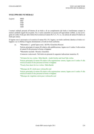 COLLEGAMENTI                                                                              VOCI ALFABETICHE
                                                                                     SVILUPPO DEI NUMERALI



SVILUPPO DEI NUMERALI

Legami:         M8D
                S8D
                C8D
                N8D
                A8D

I numeri ordinali presenti all‟interno di un titolo o di un complemento del titolo si trasformano sempre in
numeri cardinali seguiti da un punto. Se si vuole consentire un accesso all‟equivalente verbale, si crea un le-
game di codice 8 (ha per altro titolo) fra la notizia di natura M, S, C, N, A, e la notizia di natura D relativa al
titolo per esteso.
Il legame non è necessario se la notizia di natura M o N è legata a un titolo uniforme identico al titolo svi-
luppato o se si effettua il legame direttamente a livello di titolo uniforme.
        es.     *Maometto 2. : grand‟opera seria / del M.o Gioachino Rossini
                Notizia principale di natura M relativa alla pubblicazione, legata con il codice 8 alla notizia
                di natura D che presenta la forma sviluppata:
                *Maometto secondo / Rossini, Gioachino
                Commento redazionale: Nel titolo era presente la seguente indicazione numerica: II.

                *44 duets for two violins / Béla Bartók ; André Gertler and Josef Suk violins
                Notizia principale di natura M relativa alla registrazione sonora, legata con il codice 8 alla
                notizia di natura D che presenta la forma sviluppata:
                *Fourty-four duets for two violins / Béla Bartók

                *Musique du 20. siècle pour violoncelle seul
                Notizia principale di natura M relativa alla registrazione sonora, legata con il codice 8 alla
                notizia di natura D che presenta la forma sviluppata:
                *Musique du vingtième siècle pour violoncelle seul




                                        Guida SBN musica luglio 2011                                           224
 