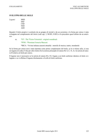 COLLEGAMENTI                                                                               VOCI ALFABETICHE
                                                                                        SVILUPPO DELLE SIGLE



SVILUPPO DELLE SIGLE

Legami:         M8D
                S8D
                C8D
                N8D
                A8D

Quando il titolo proprio è costituito da un gruppo di iniziali o da un acronimo e la forma per esteso è stata
sviluppata nel complemento del titolo (vedi cap. 3, M1B3, S1B3) si fa precedere quest‟ultimo da un asteri-
sco.
        es.     *ET : The *Extra-Terrestrial : original soundtrack
                *PFM : *Premiata Forneria Marconi
                *RICA : *rivista italiana canzoni attualità : mensile di musica, teatro, mondanità
Se la forma per esteso non è stata riportata come primo complemento del titolo, se lo si ritiene utile, si crea
un legame di codice 8 (ha per altro titolo) fra la notizia principale di natura M, S, C, N, A e la notizia di natu-
ra D relativa al titolo per esteso.
Il legame non è necessario se la notizia di natura M o N è legata a un titolo uniforme identico al titolo svi-
luppato o se si effettua il legame direttamente a livello di titolo uniforme.




                                        Guida SBN musica luglio 2011                                           225
 