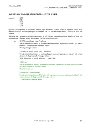 COLLEGAMENTI                                                                        VOCI ALFABETICHE
                                                        SVILUPPO DI SIMBOLI, SEGNI MATEMATICI E SIMILI



SVILUPPO DI SIMBOLI, SEGNI MATEMATICI E SIMILI

Legami:          M8D
                 S8D
                 C8D
                 N8D
                 A8D

Qualora il titolo presenti al suo interno simboli, segni matematici e simili, si crea un legame di codice 8 (ha
per altro titolo) tra la notizia principale di natura M, S, C, N, A e la notizia di natura D relativa al titolo svi-
luppato.
Il legame non è necessario se la notizia di natura M o N è legata a un titolo uniforme identico al titolo svi-
luppato o se si effettua il legame direttamente a livello di titolo uniforme.
        es.      *24X70 : musiche per Luigi Pestalozza
                 Notizia principale di natura M relativa alla pubblicazione, legata con il codice 8 alla notizia
                 di natura D che presenta la forma per esteso:
                 *Ventiquattro per settanta

                 *1+2+3 = sei bravo! : piano solo / Carlo Pirola
                 Notizia principale di natura M relativa alla pubblicazione, legata con il codice 8 alla notizia
                 di natura D che presenta la forma per esteso:
                 *Uno più due più tre uguale sei bravo! / Pirola, Carlo

                 *100% hits
                 Notizia principale di natura S relativa alla collezione, legata con il codice 8 alla notizia di na-
                 tura D che presenta la forma per esteso:
                 *Cent pour cent hits

                 *W Brassens / Nanni Svampa
                 Notizia principale di natura M relativa alla registrazione sonora, legata con i codice 8 alla
                 notizia di natura D che presenta la forma per esteso:
                 *Viva Brassens / Svampa, Nanni




                                        Guida SBN musica luglio 2011                                            226
 