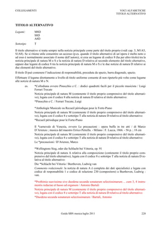 COLLEGAMENTI                                                                               VOCI ALFABETICHE
                                                                                        TITOLO ALTERNATIVO



TITOLO ALTERNATIVO

Legami:         M8D
                S8D
                A8D
Sottotipo       T

Il titolo alternativo si tratta sempre nella notizia principale come parte del titolo proprio (vedi cap. 3, M1A5,
S1A8). Se si ritiene utile consentire un accesso (p.es. quando il titolo alternativo di un‟opera è molto noto o
ad esso è normalmente associato il nome dell‟autore), si crea un legame di codice 8 (ha per altro titolo) tra la
notizia principale di natura M o S e la notizia di natura D relativa al secondo elemento del titolo alternativo,
oppure due legami di codice 8 tra la notizia principale di natura M o S e le due notizie di natura D relative ai
due elementi del titolo alternativo.
Il titolo D può contenere l‟indicazione di responsabilità, preceduta da spazio, barra diagonale, spazio.
Effettuare il legame direttamente a livello di titolo uniforme consente di non ripeterlo più volte come legame
alle notizie di natura M o N.
        es.     *Collodiana ovvero Pinocchio e C. : dodici quadretti facili per il piccolo musicista / Luigi
                Ferrari Trecate
                Notizia principale di natura M (contenente il titolo proprio comprensivo del titolo alternati-
                vo), legata con il codice 8 alla notizia di natura D relativa al titolo alternativo:
                *Pinocchio e C. / Ferrari Trecate, Luigi

                *Anthologie Musicale ou Recueil périodique pour le Forte-Piano
                Notizia principale di natura M (contenente il titolo proprio comprensivo del titolo alternati-
                vo), legata con il codice 8 e sottotipo T alla notizia di natura D relativa al titolo alternativo:
                *Recueil périodique pour le Forte-Piano

                Il *carnevale di Venezia, ovvero Le precauzioni : opera buffa in tre atti / di Marco
                D‟Arienzo ; musica del maestro Errico Petrella. - Milano : F. Lucca, 1866. - 56 p. ; 18 cm
                Notizia principale di natura M (contenente il titolo proprio comprensivo del titolo alternati-
                vo), legata con il codice 8 e sottotipo T alla notizia di natura D relativa al titolo alternativo:
                Le *precauzioni / D‟Arienzo, Marco

                *Wellingtons Sieg, oder die Schlacht bei Vittoria, op. 91
                Notizia principale di natura A relativa alla composizione (contenente il titolo proprio com-
                prensivo del titolo alternativo), legata con il codice 8 e sottotipo T alla notizia di natura D re-
                lativa al titolo alternativo:
                Die *Schlacht bei Vittoria / Beethoven, Ludwig van
                Commento redazionale: la notizia di natura A è completa dei dati specialistici e legata con
                codice di responsabilità 1 e codice di relazione 230 (compositore) a Beethoven, Ludwig :
                van.

                *Prothimia suavissima sive duodena secunda sonatarum selectissimarum ... cum 3, 4 instru-
                mentis redactae et basso ad organum / Antonio Bartali
                Notizia principale di natura M (contenente il titolo proprio comprensivo del titolo alternati-
                vo), legata con il codice 8 e sottotipo T alla notizia di natura D relativa al titolo alternativo:
                *Duodena secunda sonatarum selectissimarum / Bartali, Antonio




                                       Guida SBN musica luglio 2011                                            228
 