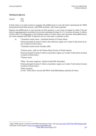 COLLEGAMENTI                                                                                VOCI ALFABETICHE
                                                                                               TITOLO CHIAVE



TITOLO CHIAVE

Legami:         S9A
                C9A

Il titolo chiave è un titolo esclusivo assegnato alle pubblicazioni in serie dal Centre international de l‟ISDS
(International Serial Data System) o dall‟ISDS nazionale o dal Centro regionale1.
Quando una pubblicazione in serie presenta un titolo generico, si può creare un legame di codice 9 (ha per
titolo di raggruppamento controllato) tra la notizia principale di natura S o C e la notizia di natura A relativa
al titolo chiave. Il collegamento si può effettuare anche se il titolo chiave non è presente sulla pubblicazione,
ma è stato assegnato dall‟ISDS. Il repertorio da cui è stato tratto va riportato in nota.
        es.     *Australian country music / Australian Institute of Country Music
                Notizia principale di natura S relativa alla collezione, legata con il codice 9 alla notizia di na-
                tura A relativa al titolo chiave:
                *Australian country music (Gympie, Qld.)

                *Chinese music / publ. by the Chinese Music Society of North America
                Notizia principali di natura S relativa al periodico, legata con il codice 9 alla notizia di natura
                A relativa al titolo chiave:
                *Chinese music

                *Mojo : the music magazine / [editor-in-chief Phil Alexander]
                Notizia principali di natura S relativa al periodico, legata con il codice 9 alla notizia di natura
                A relativa al titolo chiave:
                *Mojo (London)
                In nota: Titolo chiave ricavato dall‟OPAC della Bibliothèque nationale de France




1Oggi l‟ISDS register è mantenuto dall‟ISSN International centre, vedi www.issn.org/2-22639-The-ISSN-Register.php.
Vedi anche le linee guida in www.uv.mx/dgbuv/rebis/ISDS1.pdf.
                                         Guida SBN musica luglio 2011                                          229
 