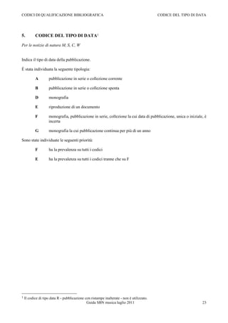 CODICI DI QUALIFICAZIONE BIBLIOGRAFICA                                                     CODICE DEL TIPO DI DATA




5.         CODICE DEL TIPO DI DATA1

Per le notizie di natura M, S, C, W


Indica il tipo di data della pubblicazione.

È stata individuata la seguente tipologia:

           A        pubblicazione in serie o collezione corrente

           B        pubblicazione in serie o collezione spenta

           D        monografia

           E        riproduzione di un documento

           F        monografia, pubblicazione in serie, collezione la cui data di pubblicazione, unica o iniziale, è
                    incerta

           G        monografia la cui pubblicazione continua per più di un anno

Sono state individuate le seguenti priorità:

           F        ha la prevalenza su tutti i codici

           E        ha la prevalenza su tutti i codici tranne che su F




1   Il codice di tipo data R - pubblicazione con ristampe inalterate - non è utilizzato.
                                              Guida SBN musica luglio 2011                                       23
 