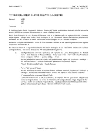 COLLEGAMENTI                                                                       VOCI ALFABETICHE
                                                      TITOLO DELL‟OPERA DA CUI È DESUNTO IL LIBRETTO



TITOLO DELL’OPERA DA CUI È DESUNTO IL LIBRETTO

Legami:          M8D
                 N8D
                 A8D
Sottotipo        L

Il titolo dell‟opera da cui è desunto il libretto è il titolo dell‟opera, generalmente letteraria, che ha ispirato la
stesura del libretto, attestato dal documento in esame o da fonti esterne.
Per il titolo dell‟opera da cui è desunto il libretto si crea, se lo si ritiene utile, un legame di codice 8 con sot-
totipo legame L (ha per altro titolo Ŕ titolo dell‟opera da cui è desunto il libretto) tra la notizia principale di
natura M, N o A e la notizia di natura D relativa al titolo dell‟opera da cui è desunto il libretto.
Effettuare il legame direttamente a livello di titolo uniforme consente di non ripeterlo più volte come legame
alle notizie di natura M o N.
La notizia di natura A si lega inoltre al nome dell‟autore dell‟opera da cui è desunto il libretto con il codice
di responsabilità 3 e il codice di relazione 100 (antecedente bibliografico).
        es.      The *good soldier Schweik : opera in 2 acts / [words by] Lewis Allan ; [music by] Robert
                 Kurka ; from the novel by Jaroslav Hašek. - Piano vocal score. - New York City : Weintraub
                 Music Company, ©1962. - 1 spartito (202 p.) ; 32 cm
                 Notizia principale di natura M relativa alla pubblicazione, legata con il codice 8 e sottotipo L
                 alla notizia di natura D relativa al titolo dell‟opera da cui è desunto il libretto:
                 *Osudy dobrého vojáka Švejka / Hašek, Jaroslav

                 *Lybov‟k tryom apel‟sinam
                 Notizia principale di natura A relativa al titolo uniforme musicale, legata con il codice 8 e
                 sottotipo L alla notizia di natura D relativa al titolo dell‟opera da cui è desunto il libretto:
                 L‟*amore delle tre melarance / Gozzi, Carlo
                 Commento redazionale: la notizia di natura A è completa dei dati specialistici e legata con
                 codice di responsabilità 1 e codice di relazione 230 (compositore) a Sergej Sergeevič Pro-
                 kof‟ev, e inoltre con codice di responsabilità 3 e codice di relazione 100 (antecedente biblio-
                 grafico) all‟autore dell‟opera da cui è desunto il libretto, Carlo Gozzi.




                                         Guida SBN musica luglio 2011                                            230
 