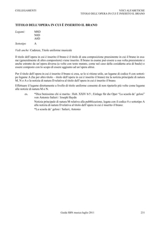 COLLEGAMENTI                                                                          VOCI ALFABETICHE
                                                           TITOLO DELL‟OPERA IN CUI È INSERITO IL BRANO



TITOLO DELL’OPERA IN CUI È INSERITO IL BRANO

Legami:          M8D
                 N8D
                 A8D
Sottotipo        A

Vedi anche: Cadenze, Titolo uniforme musicale

Il titolo dell‟opera in cui è inserito il brano è il titolo di una composizione preesistente in cui il brano in esa-
me (generalmente di altro compositore) viene inserito. Il brano in esame può essere a sua volta preesistente e
anche estratto da un‟opera diversa (a volte con testo mutato, come nel caso della cosiddetta aria di baule) o
essere composto con lo scopo di essere aggiunto ad un‟opera altrui.

Per il titolo dell‟opera in cui è inserito il brano si crea, se lo si ritiene utile, un legame di codice 8 con sottoti-
po legame A (ha per altro titolo Ŕ titolo dell‟opera in cui è inserito il brano) tra la notizia principale di natura
M, N o A e la notizia di natura D relativa al titolo dell‟opera in cui è inserito il brano.
Effettuare il legame direttamente a livello di titolo uniforme consente di non ripeterlo più volte come legame
alle notizie di natura M o N.
        es.      *Dice benissimo chi si marita : Hob. XXIV b/5 ; Einlage für die Oper “La scuola de‟ gelosi”
                 von Antonio Salieri / Joseph Haydn
                 Notizia principale di natura M relativa alla pubblicazione, legata con il codice 8 e sottotipo A
                 alla notizia di natura D relativa al titolo dell‟opera in cui è inserito il brano:
                 *La scuola de‟ gelosi / Salieri, Antonio




                                         Guida SBN musica luglio 2011                                              231
 