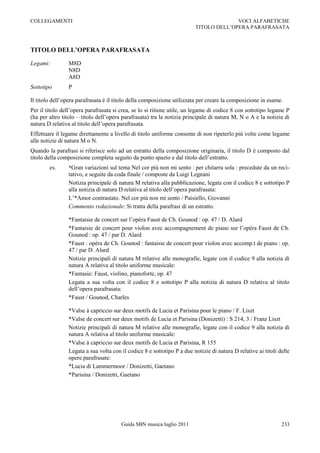 COLLEGAMENTI                                                                          VOCI ALFABETICHE
                                                                        TITOLO DELL‟OPERA PARAFRASATA



TITOLO DELL’OPERA PARAFRASATA

Legami:         M8D
                N8D
                A8D
Sottotipo       P

Il titolo dell‟opera parafrasata è il titolo della composizione utilizzata per creare la composizione in esame.
Per il titolo dell‟opera parafrasata si crea, se lo si ritiene utile, un legame di codice 8 con sottotipo legame P
(ha per altro titolo Ŕ titolo dell‟opera parafrasata) tra la notizia principale di natura M, N o A e la notizia di
natura D relativa al titolo dell‟opera parafrasata.
Effettuare il legame direttamente a livello di titolo uniforme consente di non ripeterlo più volte come legame
alle notizie di natura M o N.
Quando la parafrasi si riferisce solo ad un estratto della composizione originaria, il titolo D è composto dal
titolo della composizione completa seguito da punto spazio e dal titolo dell‟estratto.
        es.     *Gran variazioni sul tema Nel cor più non mi sento : per chitarra sola : precedute da un reci-
                tativo, e seguite da coda finale / composte da Luigi Legnani
                Notizia principale di natura M relativa alla pubblicazione, legata con il codice 8 e sottotipo P
                alla notizia di natura D relativa al titolo dell‟opera parafrasata:
                L‟*Amor contrastato. Nel cor più non mi sento / Paisiello, Giovanni
                Commento redazionale: Si tratta della parafrasi di un estratto.

                *Fantaisie de concert sur l‟opéra Faust de Ch. Gounod : op. 47 / D. Alard
                *Fantaisie de concert pour violon avec accompagnement de piano sur l‟opéra Faust de Ch.
                Gounod : op. 47 / par D. Alard
                *Faust : opéra de Ch. Gounod : fantaisie de concert pour violon avec accomp.t de piano : op.
                47 / par D. Alard
                Notizie principali di natura M relative alle monografie, legate con il codice 9 alla notizia di
                natura A relativa al titolo uniforme musicale:
                *Fantasie: Faust, violino, pianoforte, op. 47
                Legata a sua volta con il codice 8 e sottotipo P alla notizia di natura D relativa al titolo
                dell‟opera parafrasata:
                *Faust / Gounod, Charles

                *Valse à capriccio sur deux motifs de Lucia et Parisina pour le piano / F. Liszt
                *Valse de concert sur deux motifs de Lucia et Parisina (Donizetti) : S 214, 3 / Franz Liszt
                Notizie principali di natura M relative alle monografie, legate con il codice 9 alla notizia di
                natura A relativa al titolo uniforme musicale:
                *Valse à capriccio sur deux motifs de Lucia et Parisina, R 155
                Legata a sua volta con il codice 8 e sottotipo P a due notizie di natura D relative ai titoli delle
                opere parafrasate:
                *Lucia di Lammermoor / Donizetti, Gaetano
                *Parisina / Donizetti, Gaetano




                                        Guida SBN musica luglio 2011                                           233
 