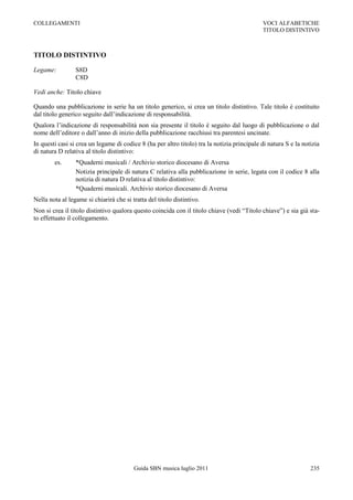 COLLEGAMENTI                                                                                 VOCI ALFABETICHE
                                                                                             TITOLO DISTINTIVO



TITOLO DISTINTIVO

Legame:          S8D
                 C8D

Vedi anche: Titolo chiave

Quando una pubblicazione in serie ha un titolo generico, si crea un titolo distintivo. Tale titolo è costituito
dal titolo generico seguito dall‟indicazione di responsabilità.
Qualora l‟indicazione di responsabilità non sia presente il titolo è seguito dal luogo di pubblicazione o dal
nome dell‟editore o dall‟anno di inizio della pubblicazione racchiusi tra parentesi uncinate.
In questi casi si crea un legame di codice 8 (ha per altro titolo) tra la notizia principale di natura S e la notizia
di natura D relativa al titolo distintivo:
        es.      *Quaderni musicali / Archivio storico diocesano di Aversa
                 Notizia principale di natura C relativa alla pubblicazione in serie, legata con il codice 8 alla
                 notizia di natura D relativa al titolo distintivo:
                 *Quaderni musicali. Archivio storico diocesano di Aversa
Nella nota al legame si chiarirà che si tratta del titolo distintivo.
Non si crea il titolo distintivo qualora questo coincida con il titolo chiave (vedi “Titolo chiave”) e sia già sta-
to effettuato il collegamento.




                                         Guida SBN musica luglio 2011                                            235
 