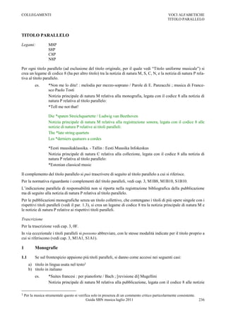 COLLEGAMENTI                                                                                     VOCI ALFABETICHE
                                                                                                 TITOLO PARALLELO



TITOLO PARALLELO

Legami:            M8P
                   S8P
                   C8P
                   N8P

Per ogni titolo parallelo (ad esclusione del titolo originale, per il quale vedi “Titolo uniforme musicale”) si
crea un legame di codice 8 (ha per altro titolo) tra la notizia di natura M, S, C, N, e la notizia di natura P rela-
tiva al titolo parallelo.
           es.     *Non me lo dite! : melodia per mezzo-soprano / Parole di E. Panzacchi ; musica di France-
                   sco Paolo Tosti
                   Notizia principale di natura M relativa alla monografia, legata con il codice 8 alla notizia di
                   natura P relativa al titolo parallelo:
                   *Tell me not that!

                   Die *spaten Streichquartette / Ludwig van Beethoven
                   Notizia principale di natura M relativa alla registrazione sonora, legata con il codice 8 alle
                   notizie di natura P relative ai titoli paralleli:
                   The *late string quartets
                   Les *derniers quatuors a cordes

                   *Eesti muusikaklassika. - Tallin : Eesti Muusika Infokeskus
                   Notizia principale di natura C relativa alla collezione, legata con il codice 8 alla notizia di
                   natura P relativa al titolo parallelo:
                   *Estonian classical music

Il complemento del titolo parallelo si può trascrivere di seguito al titolo parallelo a cui si riferisce.
Per la normativa riguardante i complementi del titolo paralleli, vedi cap. 3, M1B8, M1B10, S1B10.
L‟indicazione parallela di responsabilità non si riporta nella registrazione bibliografica della pubblicazione
ma di seguito alla notizia di natura P relativa al titolo parallelo.
Per le pubblicazioni monografiche senza un titolo collettivo, che contengano i titoli di più opere singole con i
rispettivi titoli paralleli (vedi il par. 1.3), si crea un legame di codice 8 tra la notizia principale di natura M e
le notizie di natura P relative ai rispettivi titoli paralleli.

Trascrizione
Per la trascrizione vedi cap. 3, 0F.
In via eccezionale i titoli paralleli si possono abbreviare, con le stesse modalità indicate per il titolo proprio a
cui si riferiscono (vedi cap. 3, M1A1, S1A1).

1          Monografie

1.1        Se sul frontespizio appaiono più titoli paralleli, si danno come accessi nei seguenti casi:
      a) titolo in lingua usata nel testo1
      b) titolo in italiano
           es.     *Suites francesi : per pianoforte / Bach ; [revisione di] Mugellini
                   Notizia principale di natura M relativa alla pubblicazione, legata con il codice 8 alle notizie

1   Per la musica strumentale questo si verifica solo in presenza di un commento critico particolarmente consistente.
                                             Guida SBN musica luglio 2011                                             236
 