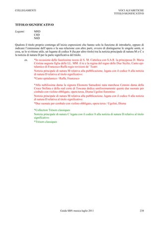COLLEGAMENTI                                                                                VOCI ALFABETICHE
                                                                                         TITOLO SIGNIFICATIVO



TITOLO SIGNIFICATIVO

Legami:          M8D
                 C8D
                 N8D

Qualora il titolo proprio contenga all‟inizio espressioni che hanno solo la funzione di introdurlo, oppure di
indicare l‟estensione dell‟opera o la sua relazione con altre parti, ovvero di distinguerne le singole unità, si
crea, se lo si ritiene utile, un legame di codice 8 (ha per altro titolo) tra la notizia principale di natura M o C e
la notizia di natura D per la parte significativa del titolo.
        es.      *In occasione delle faustissime nozze di S. M. Cattolica con S.A.R. la principessa D. Maria
                 Cristina augusta figlia delle LL. MM. il re e la regina del regno delle Due Sicilie, Canto epi-
                 talamico di Francesco Ruffa regio revisiore de‟ Teatri
                 Notizia principale di natura M relativa alla pubblicazione, legata con il codice 8 alla notizia
                 di natura D relativa al titolo significativo:
                 *Canto epitalamico / Ruffa, Francesco

                 *Alla nobilissima dama la signora Eleonora Sansedoni nata marchesa Cennini dama della
                 Croce Stellata e della real corte di Toscana dedica umilissimamente queste due suonate per
                 cimbalo con violino obbligato, opera terza, Disma Ugolini fiorentino
                 Notizia principale di natura M relativa alla pubblicazione, legata con il codice 8 alla notizia
                 di natura D relativa al titolo significativo:
                 *Due suonate per cembalo con violino obbligato, opera terza / Ugolini, Disma

                 *Collection Trésors classiques
                 Notizia principale di natura C legata con il codice 8 alla notizia di natura D relativa al titolo
                 significativo:
                 *Trésors classiques




                                         Guida SBN musica luglio 2011                                            238
 