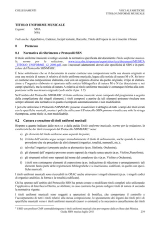 COLLEGAMENTI                                                                               VOCI ALFABETICHE
                                                                                   TITOLO UNIFORME MUSICALE



TITOLO UNIFORME MUSICALE
Legami:            M9A
                   N9A

Vedi anche: Appellativo, Cadenze, Incipit testuale, Raccolte, Titolo dell‟opera in cui è inserito il brano

0         Premessa

0.1      Normativa di riferimento e Protocolli SBN
Il titolo uniforme musicale si redige secondo la normativa specificata dal documento Titolo uniforme musica-
le,     norme     per   la      redazione,   www.iccu.sbn.it/opencms/export/sites/iccu/documenti/MUSICA
_TITOLO_UNIFORME_12_2006.pdf, con i necessari adattamenti dovuti alle specificità di SBN e in parti-
colare del Protocollo SBNMARC.
È bene sottolineare che se il documento in esame contiene una composizione nella sua stesura originale si
crea una notizia di natura A relativa al titolo uniforme musicale, legata alla notizia di natura M o N. Se inve-
ce contiene una composizione elaborata, cioè con un organico diverso da quello originale, il tipo di elabora-
zione e l‟organico elaborato si riportano nella notizia bibliografica di natura M o N (in descrizione e nei
campi specifici), ma la notizia di natura A relativa al titolo uniforme musicale è comunque riferita alla com-
posizione nella sua stesura originale (vedi anche il par. 1.2).
Nell‟ambito del Protocollo SBNMARC il titolo uniforme musicale viene composto dal programma a seguito
della compilazione dei singoli elementi; i titoli composti a partire da tali elementi potranno risultare non
sempre allineati alla normativa in quanto ricomposti automaticamente e non modificabili.
I poli che utilizzano il Protocollo SBNMARC possono visualizzare il dettaglio di tutti i campi dei titoli creati
con le specifiche musicali, mentre i poli che utilizzano il Protocollo SBN possono visualizzare solo la stringa
ricomposta, come titolo A, non modificabile.

0.2      Cattura e creazione di titoli uniformi musicali
Rispetto a quanto indicato dalle REICAT e dalla guida Titolo uniforme musicale, norme per la redazione, le
caratteristiche dei titoli ricomposti dal Protocollo SBNMARC1 sono:
      a) gli elementi del titolo uniforme sono separati da punto;
      b) il titolo dell‟estratto segue sempre immediatamente il titolo di ordinamento, anche quando le norme
         prevedono che sia preceduto da altri elementi (organico, tonalità, numerali, etc.);
      c) talvolta l‟organico è presente anche se pleonastico (p.es. Sinfonie. Orchestra);
      d) gli elementi dell‟organico possono essere separati da virgola senza spazio (p.es. Violino,Pianoforte);
      e) gli strumenti solisti sono separati dal nome del complesso da e (p.es. Violino e Orchestra);
      f) i titoli non contengono elementi di espressione (p.es. indicazione di riduzione o arrangiamento): tali
         elementi fanno parte delle registrazioni bibliografiche e si inseriscono, codificati, in quelle con speci-
         fiche musicali.
I titoli uniformi musicali sono ricercabili in OPAC anche attraverso i singoli elementi (p.es. i singoli codici
di organico analitico, la forma o la tonalità codificate).
Chi ha operato nell‟ambito del Protocollo SBN ha potuto creare o modificare titoli completi solo utilizzando
l‟applicativo di Interfaccia Diretta, se abilitato; in caso contrario ha potuto redigere titoli di natura A secondo
la normativa vigente.
I titoli uniformi musicali sono soggetti a operazioni di bonifica, che comportano il controllo e
l‟accorpamento di tutti i titoli relativi alla stessa composizione, lo spostamento dei legami dai titoli privi di
specifiche musicali verso i titoli uniformi musicali (nuovi o esistenti) e la successiva cancellazione dei titoli

1   I BID con prefisso CMP contraddistinguono i titoli uniformi musicali che provengono dalla ex Base dati Musica.
                                          Guida SBN musica luglio 2011                                             239
 