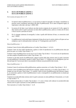 CODICI DI QUALIFICAZIONE BIBLIOGRAFICA                                             DATA DI PUBBLICAZIONE 1
DATA DI PUBBLICAZIONE 2



6.      DATA DI PUBBLICAZIONE 1
        DATA DI PUBBLICAZIONE 2

Per le notizie di natura M, S, C, W


1)      Si riporta la data di pubblicazione o, in sua assenza, la data di copyright o di stampa o manifattura se
        possono essere considerate equivalenti alla data di pubblicazione. Per le date di deposito legale, di
        imprimatur o altre date vedi cap. 3, M4D, S4D.

2)      In assenza di tali date si può indicare una data incerta composta da un numero di 4 cifre, oppure le
        date estreme entro le quali si presume sia stata edita la pubblicazione, anche se si tratta solo di inizio
        o fine di secolo o porzione di secolo.

3)      Per le ristampe inalterate di monografie, la data è quella dell‟edizione di base, se conosciuta (vedi
        cap. 3, M4D).

4)      Le pubblicazioni in più unità hanno trattamenti di data diversi per le notizie relative all‟opera nel suo
        complesso e per le unità particolari (vedi cap. 4.2 “Catalogazione a più livelli”).

Data di pubblicazione 1

Contiene l‟anno di inizio della pubblicazione se il codice Tipo di data è = A, B, G.
Contiene l‟anno di inizio della riproduzione, qualora si tratti di riproduzione la cui pubblicazione dura per
più di un anno, se il codice Tipo di data è = E.
Contiene l‟anno di pubblicazione sia nel caso in cui il codice Tipo di data è = D, sia nel caso di riproduzione
con data semplice di pubblicazione (codice Tipo di data = E).
Contiene la sola data incerta di pubblicazione, oppure la prima delle date estreme entro le quali si presume
sia stato pubblicato il documento, quando il codice Tipo di data è = F. Sebbene non sia obbligatorio, per ren-
dere più agevole l‟accesso per data si raccomanda di indicare una presumibile data iniziale.

Data di pubblicazione 2

Contiene l‟anno di conclusione della pubblicazione, qualora conosciuto, se il codice Tipo di data è = B, G.
Contiene l‟anno di pubblicazione dell‟edizione originale, qualora conosciuto, se il codice Tipo di data è = E.
Sempre nel caso di codice Tipo di data = E, contiene l‟anno di inizio di pubblicazione dell‟edizione origina-
le, se conosciuto, qualora si tratti di pubblicazione in serie o monografia la cui pubblicazione sia durata per
più di un anno.
Contiene la seconda delle date estreme entro le quali si presume sia stato pubblicato il documento, se il codi-
ce Tipo di data è = F.
Non contiene alcuna data se il codice Tipo di data è = F e non si ritiene utile indicare la seconda delle date
estreme entro le quali si presume sia stato pubblicato il documento.
Non è presente se il codice Tipo di data è = A, D.




                                       Guida SBN musica luglio 2011                                            24
 