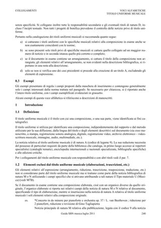 COLLEGAMENTI                                                                             VOCI ALFABETICHE
                                                                                 TITOLO UNIFORME MUSICALE



senza specificità. Si collegano inoltre tutte le responsabilità secondarie e gli eventuali titoli di natura D, in-
cluso l‟incipit testuale. Non tutti i progetti di bonifica prevedono il controllo delle notizie prive di titolo uni-
forme.
Pertanto nella catalogazione dei titoli uniformi musicali si raccomanda quanto segue:
      a) si catturano i titoli uniformi con le specifiche musicali relativi alla composizione in esame anche se
         non esattamente coincidenti con le norme;
      b) se sono presenti solo titoli privi di specifiche musicali si cattura quello collegato ad un maggior nu-
         mero di notizie o in seconda istanza quello più corretto o completo;
      c) se il documento in esame contiene un arrangiamento, si cattura il titolo della composizione non ar-
         rangiata; gli elementi relativi all‟arrangiamento, se non evidenti nella descrizione bibliografica, si ri-
         portano in una nota alla descrizione;
      d) solo se non si verifica uno dei casi precedenti si procede alla creazione di un titolo A, escludendo gli
         elementi di espressione.

0.3     Esempi
Gli esempi presentano di regola i campi proposti dalla maschera di inserimento e contengono generalmente
solo i campi interessati dalla norma trattata nel paragrafo. Se necessario per chiarezza, si è riportato anche
l‟intero titolo uniforme, con i campi esemplificati evidenziati in grassetto.
Alcuni esempi di questa voce alfabetica si riferiscono a descrizioni di manoscritti.

1         Introduzione

1.1     Definizione

Il titolo uniforme musicale è il titolo con cui una composizione, o una sua parte, viene identificata ai fini ca-
talografici.
Il titolo uniforme si utilizza per identificare una composizione, indipendentemente dal supporto e dal metodo
utilizzato per la sua diffusione, dalla lingua del titolo e degli elementi descrittivi sul documento (sia esso ma-
noscritto, a stampa, registrazione sonora analogica, digitale, registrazione video, archivio elettronico - video-
scrittura musicale, immagine, audio, multimediale, etc.).
La notizia relativa al titolo uniforme musicale è di natura A (codice di legame 9). La sua redazione necessita
del possesso di particolari requisiti da parte della biblioteca che cataloga, in primo luogo accesso ai repertori
specialistici (cataloghi tematici, enciclopedie internazionali e nazionali specializzate, bibliografie specifiche)
e alle edizioni critiche.
Per i collegamenti del titolo uniforme musicale con responsabilità e con altri titoli vedi il par. 7.

1.2     Elementi esclusi dal titolo uniforme musicale (elaborazioni, trascrizioni, etc.)
Gli elementi relativi all‟espressione (arrangiamento, riduzione, trascrizione, trasposizione, traduzione, etc.)
non si considerano parte del titolo uniforme musicale ma si trattano come parte della notizia bibliografica di
natura M o N utilizzando i campi specifici che si attivano attribuendo a tali nature il Tipo materiale U (Musi-
ca) (vedi M7B).
Se il documento in esame contiene una composizione elaborata, cioè con un organico diverso da quello ori-
ginale, l‟organico elaborato si riporta nei relativi campi della notizia di natura M o N relativa al documento,
specificando il tipo di elaborazione, mentre si inseriscono nella notizia di natura A relativa al titolo uniforme
musicale i soli elementi relativi alla composizione originale.
          es.     *Concerto in do minore per pianoforte e orchestra op. 37 / L. van Beethoven ; riduzione per
                  2 pianoforti, riduzione e revisione di Gino Tagliapietra
                  Notizia principale di natura M relativa alla pubblicazione, legata con il codice 9 alla notizia
                                         Guida SBN musica luglio 2011                                           240
 