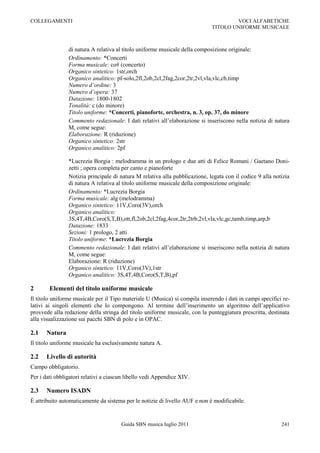 COLLEGAMENTI                                                                         VOCI ALFABETICHE
                                                                             TITOLO UNIFORME MUSICALE



                di natura A relativa al titolo uniforme musicale della composizione originale:
                Ordinamento: *Concerti
                Forma musicale: co# (concerto)
                Organico sintetico: 1str,orch
                Organico analitico: pf-solo,2fl,2ob,2cl,2fag,2cor,2tr,2vl,vla,vlc,cb,timp
                Numero d’ordine: 3
                Numero d’opera: 37
                Datazione: 1800-1802
                Tonalità: c (do minore)
                Titolo uniforme: *Concerti, pianoforte, orchestra, n. 3, op. 37, do minore
                Commento redazionale: I dati relativi all‟elaborazione si inseriscono nella notizia di natura
                M, come segue:
                Elaborazione: R (riduzione)
                Organico sintetico: 2str
                Organico analitico: 2pf

                *Lucrezia Borgia : melodramma in un prologo e due atti di Felice Romani / Gaetano Doni-
                zetti ; opera completa per canto e pianoforte
                Notizia principale di natura M relativa alla pubblicazione, legata con il codice 9 alla notizia
                di natura A relativa al titolo uniforme musicale della composizione originale:
                Ordinamento: *Lucrezia Borgia
                Forma musicale: alg (melodramma)
                Organico sintetico: 11V,Coro(3V),orch
                Organico analitico:
                3S,4T,4B,Coro(S,T,B),ott,fl,2ob,2cl,2fag,4cor,2tr,2trb,2vl,vla,vlc,gc,tamb,timp,arp,b
                Datazione: 1833
                Sezioni: 1 prologo, 2 atti
                Titolo uniforme: *Lucrezia Borgia
                Commento redazionale: I dati relativi all‟elaborazione si inseriscono nella notizia di natura
                M, come segue:
                Elaborazione: R (riduzione)
                Organico sintetico: 11V,Coro(3V),1str
                Organico analitico: 3S,4T,4B,Coro(S,T,B),pf

2       Elementi del titolo uniforme musicale
Il titolo uniforme musicale per il Tipo materiale U (Musica) si compila inserendo i dati in campi specifici re-
lativi ai singoli elementi che lo compongono. Al termine dell‟inserimento un algoritmo dell‟applicativo
provvede alla redazione della stringa del titolo uniforme musicale, con la punteggiatura prescritta, destinata
alla visualizzazione sui pacchi SBN di polo e in OPAC.

2.1    Natura
Il titolo uniforme musicale ha esclusivamente natura A.

2.2    Livello di autorità
Campo obbligatorio.
Per i dati obbligatori relativi a ciascun libello vedi Appendice XIV.

2.3    Numero ISADN
È attribuito automaticamente da sistema per le notizie di livello AUF e non è modificabile.


                                       Guida SBN musica luglio 2011                                        241
 