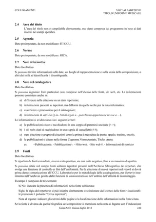 COLLEGAMENTI                                                                            VOCI ALFABETICHE
                                                                                TITOLO UNIFORME MUSICALE



2.4     Area del titolo
          L‟area del titolo non è compilabile direttamente, ma viene composta dal programma in base ai dati
          inseriti nei campi specifici.

2.5     Agenzia
Dato preimpostato, da non modificare: IT/ICCU.

2.6     Norme
Dato preimpostato, da non modificare: RICA.

2.7     Note informative
Dato facoltativo.
Si possono fornire informazioni sulle date, sui luoghi di rappresentazione e sulla storia della composizione, o
altri dati utili ad identificarla o disambiguarla.

2.8     Note del catalogatore
Dato facoltativo.
Si possono segnalare fonti particolari non comprese nell‟elenco delle fonti, siti web, etc. Le informazioni
possono consistere anche in:
      a) differenze nella citazione su un dato repertorio;
      b) informazioni presenti su repertori, ma difformi da quelle scelte per la nota informativa;
      c) avvertenze e precisazioni per il catalogatore;
      d) informazioni di servizio (p.es. I titoli legati a…potrebbero appartenere invece a …).
Le informazioni si evidenziano con i seguenti criteri:
      a) le pubblicazioni citate si racchiudono in una coppia di parentesi uncinate (< >);
      b) i siti web citati si racchiudono in una coppia di cancelletti (# #);
      c) ogni citazione o gruppo di citazioni dopo la prima è preceduta da punto, spazio, trattino, spazio;
      d) le pubblicazioni si citano nella forma Cognome Nome puntato, Titolo, Anno;
          es.     <Pubblicazione. - Pubblicazione>. - #Sito web. - Sito web #. - Informazioni di servizio

2.9     Fonti
Dato facoltativo.
Si riportano le fonti consultate, sia con esito positivo, sia con esito negativo, fino a un massimo di quattro.
Si possono citare nel campo Fonti soltanto repertori presenti nell‟Archivio bibliografico dei repertori, che
svolge una funzione di controllo ai fini dell‟uniformità. Per la citazione di nuovi repertori nel record si dovrà
prima darne comunicazione all‟ICCU, Laboratorio per le metodologie della catalogazione, per il previo inse-
rimento nell‟Archivio gestito dalle funzioni di amministrazione nell‟ambito dell‟attività di monitoraggio.
Il campo è composto di tre elementi:
   Si/No: indicare la presenza di informazioni nella fonte consultata;
   Sigla: la sigla del repertorio si può inserire direttamente o selezionare dall‟elenco delle fonti visualizzabi-
   le premendo il pulsante “Cerca repertori”;
   Nota al legame: indicare gli estremi delle pagine o la localizzazione delle informazioni nella fonte citata.
Se la fonte è diversa da quella biografica del compositore si menziona nella nota al legame con l‟indicazione
                                         Guida SBN musica luglio 2011                                             242
 