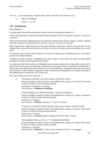 COLLEGAMENTI                                                                            VOCI ALFABETICHE
                                                                                TITOLO UNIFORME MUSICALE



sub voce…, se la composizione è semplicemente citata si introduce con il termine citato…
        es.      Sub voce: Madrigale
                 Citato: v. 3, p. 120

2.10 Ordinamento
Dato obbligatorio.
La prima parola del titolo di ordinamento (articolo escluso) è preceduta da asterisco (*).
Il titolo di ordinamento è il primo elemento del titolo uniforme (vedi Titolo uniforme musicale: norme per la
redazione).
Sono esclusi dal campo Ordinamento tutti gli elementi di qualificazione (forma, organico, tonalità, numerali
cardinali o ordinali, etc.) definiti da Titolo uniforme musicale: norme per la redazione.
Ogni composizione è rappresentata da un solo titolo uniforme e questo deve riferirsi a una sola opera. Se una
composizione è conosciuta con più titoli, o più forme di un titolo, si adotta come titolo uniforme uno solo dei
titoli.
Si riuniscono sotto un unico titolo uniforme le raccolte di composizioni contraddistinte da un solo numero
d‟opera o di catalogo tematico.
L‟impiego del titolo uniforme è obbligatorio per tutte le opere, sia per quelle che hanno la responsabilità
principale a un autore sia per quelle che non l‟hanno.
La registrazione del titolo uniforme è obbligatoria anche quando coincide con il titolo della risorsa. Per le
opere di cui si conosca una sola edizione o manoscritto, con un titolo idoneo a identificarle, il titolo della ri-
sorsa si può usare anche come titolo uniforme. Per le opere pubblicate o redatte più volte anche senza varia-
zioni nel titolo, il titolo uniforme raggruppa le relative registrazioni bibliografiche e le distingue da quelle di
altre pubblicazioni o manoscritti con lo stesso titolo.
Per i titoli uniformi di raccolte vedi il par. 3.
        es.      *Sicilienne et burlesque : pour flûte et piano / par Alfredo Casella
                 Notizia principale di natura M relativa alla pubblicazione, legata con il codice 9 alla notizia
                 di natura A relativa al titolo uniforme musicale:
                 Ordinamento: *Sicilienne et burlesque
                 Titolo uniforme: *Sicilienne et burlesque

                 *Fünfte Symphonie in c-Moll für Orchester / Ludwig van Beethoven
                 Notizia principale di natura M relativa alla pubblicazione, legata con il codice 9 alla notizia
                 di natura A relativa al titolo uniforme musicale:
                 Ordinamento: *Sinfonie
                 Titolo uniforme: *Sinfonie, orchestra, n. 5, op. 67, do minore

                 *Concerto in re minore RV 482 per fagotto, archi e basso continuo / Antonio Vivaldi
                 Notizia principale di natura M relativa alla pubblicazione, legata con il codice 9 alla notizia
                 di natura A relativa al titolo uniforme musicale:
                 Ordinamento: *Concerti
                 Titolo uniforme: *Concerti, fagotto, orchestra d‟archi, RV 482, re minore

                 *Streichquartett D dur, op. 44, no. 1 / F. Mendelssohn-Bartholdy
                 Notizia principale di natura M relativa alla pubblicazione, legata con il codice 9 alla notizia
                 di natura A relativa al titolo uniforme musicale:
                 Ordinamento: *Quartetti
                 Titolo uniforme: *Quartetti, 2 violini, viola, violoncello, op. 44 n. 1, re maggiore
                                          Guida SBN musica luglio 2011                                         243
 