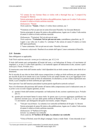 COLLEGAMENTI                                                                                 VOCI ALFABETICHE
                                                                                     TITOLO UNIFORME MUSICALE



                    *12 sonatas for two German flutes or violins with a thorough bass op. 3 compos‟d by
                    Giuseppe St. Martino
                    Notizia principale di natura M relativa alla pubblicazione, legata con il codice 9 alla notizia
                    di natura A relativa al titolo uniforme musicale:
                    Ordinamento: *Sonate
                    Titolo uniforme: *Sonate, 2 flauti o 2 violini, basso continuo, op. 3

                    *Variations on Nel cor più non mi sento (Giovanni Paisiello) / by Giovanni Bottesini
                    Notizia principale di natura M relativa alla pubblicazione, legata con il codice 9 alla notizia
                    di natura A relativa al titolo uniforme musicale:
                    Ordinamento: *Variazioni: Nel cor più non mi sento
                    Titolo uniforme: *Variazioni: Nel cor più non mi sento, contrabbasso, pianoforte, op. 23
                    Legato a sua volta con il codice 8 e sottotipo P alla notizia di natura D relativa al titolo
                    dell‟opera parafrasata:
                    L‟*amor contrastato. Nel cor più non mi sento / Paisiello, Giovanni
                    Commento redazionale: Parafrasi di un estratto dell‟opera L‟amor contrastato di Paisiello.

2.11 Estratto
Dato obbligatorio se applicabile.
Vedi Titolo uniforme musicale: norme per la redazione, par. 4.3.2, 4.4.
Il titolo dell‟estratto può corrispondere all‟incipit del testo, a un‟indicazione di forma o di movimento (al
singolare), o, se non vi è altro titolo specifico, a un numerale oppure all‟indicazione di atto, sezione o parti-
zione (p.es. Finale, Preludio, etc.).
Si inseriscono come titolo dell‟estratto anche i titoli dipendenti da un titolo comune scelto come titolo di or-
dinamento.
Per le raccolte di non oltre tre brani della stessa composizione si redige un titolo uniforme per ogni estratto;
per raccolte di più di tre estratti non si usa il termine Scelta nel campo Estratto, ma si può aggiungere il ter-
mine (antologie) tra parentesi tonde al titolo di ordinamento. In alternativa, se non si fanno registrazioni ana-
litiche, si può compilare un titolo uniforme per ogni estratto.
Non è previsto l‟uso dell‟asterisco precedente la prima parola significativa (articolo escluso)1.
Non si fa riferimento alla posizione dell‟estratto all‟interno della composizione (cioè le indicazioni come At-
to primo scena seconda vengono ignorate), se non:
      a) quando il titolo dell‟estratto corrisponde a un‟indicazione di atto, sezione o partizione (p.es. Preludio
         atto 3.)
      b) quando più movimenti hanno lo stesso titolo. In questo caso si possono aggiungere qualificativi tra
         parentesi uncinate (p.es. nel caso della quinta sinfonia di Beethoven: Sinfonie, n. 5, op. 67. Allegro
         <3. movimento> per distinguerlo dal quarto movimento, sempre Allegro).
           es.      *Aria per voce di basso : La calunnia è un venticello nel Barbiere di Siviglia / G. Rossini
                    Notizia principale di natura M relativa alla pubblicazione, legata con il codice 9 alla notizia
                    di natura A relativa al titolo uniforme musicale:
                    Ordinamento: Il *barbiere di Siviglia
                    Estratto: La calunnia è un venticello
                    Titolo uniforme: Il *barbiere di Siviglia. La calunnia è un venticello

                    *Ulrico d‟Oxford, ossia Gli allegri compagni. Scena e rondo finale : Come discende al cor /


1   La ricerca per estratto deve quindi comprendere l‟eventuale articolo iniziale.
                                            Guida SBN musica luglio 2011                                       244
 