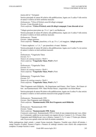 COLLEGAMENTI                                                                         VOCI ALFABETICHE
                                                                             TITOLO UNIFORME MUSICALE



               musica del m.° Torregiani
               Notizia principale di natura M relativa alla pubblicazione, legata con il codice 9 alla notizia
               di natura A relativa al titolo uniforme musicale:
               Ordinamento: *Ulrico d‟Oxford, ossia Gli allegri compagni
               Estratto: Come discende al cor
               Titolo uniforme: *Ulrico d’Oxford, ossia Gli allegri compagni. Come discende al cor

               *Adagio grazioso pour piano op. 31 n.1 / par L.van Beethoven
               Notizia principale di natura M relativa alla pubblicazione, legata con il codice 9 alla notizia
               di natura A relativa al titolo uniforme musicale:
               Ordinamento: *Sonate
               Estratto: Adagio grazioso
               Titolo uniforme: *Sonate, pianoforte, n.16, op. 31 n. 1, sol maggiore. Adagio grazioso

               *3 danze ungheresi : n. 5, 6, 7 : per pianoforte a 4 mani / Brahms
               Notizia principale di natura M relativa alla pubblicazione, legata con il codice 9 a tre notizie
               di natura A relative ai titoli uniformi musicali:
               1:
               Ordinamento: *Ungarische Tänze
               Estratto: N. 5
               Numero di catalogo tematico: WoO 1
               Titolo uniforme: *Ungarische Tänze, WoO 1. N. 5
               2:
               Ordinamento: *Ungarische Tänze
               Estratto: N. 6
               Numero di catalogo tematico: WoO 1
               Titolo uniforme: *Ungarische Tänze, WoO 1. N. 6
               1:
               Ordinamento: *Ungarische Tänze
               Estratto: N.7
               Numero di catalogo tematico: WoO 1
               Titolo uniforme: *Ungarische Tänze, WoO 1. N. 7

               *Drei Fragmente nach Hölderlin : für Singstimme und Gitarre ; Drei Tentos : für Gitarre al-
               lein : aus Kammermusik 1958 / Hans Werner Henze ; eingerichtet von Julian Bream
               Notizia principale di natura M relativa alla pubblicazione, legata con il codice 9 a due notizie
               di natura A relative ai titoli uniformi musicali di due gruppi di estratti:
               1:
               Ordinamento: *Kammermusik 1958
               Estratto: Drei Fragmente nach Hölderlin
               Titolo uniforme: *Kammermusik 1958. Drei Fragmente nach Hölderlin
               2:
               Ordinamento: *Kammermusik 1958
               Estratto: Tentos
               Titolo uniforme: *Kammermusik 1958. Tentos
               Commento redazionale: Kammermusik 1958 è il titolo di una composizione per voce, chitar-
               ra e 8 strumenti, suddivisa in movimenti con organici diversi. I numeri 2, 8, e 10 sono i Drei
               Fragmente nach Hölderlin per voce e chitarra, i numeri 3, 5 e 11 sono i 3 Tentos per chitarra
               sola. Si possono quindi creare dei titoli di estratto cumulativi.
Nella catalogazione degli estratti, i campi Forma musicale, Organico, Tonalità sono riferiti all‟estratto, i
campi Numero d‟ordine, Numero d‟opera e Numero di catalogo tematico sono riferiti alla composizione
completa. Il campo Sezioni è vuoto.
                                      Guida SBN musica luglio 2011                                         245
 