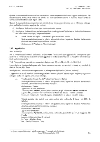 COLLEGAMENTI                                                                                    VOCI ALFABETICHE
                                                                                        TITOLO UNIFORME MUSICALE



Quando il documento in esame contiene un estratto d‟opera composto di recitativo (oppure scena) e una for-
ma chiusa (aria, duetto, etc.), il titolo dell‟estratto è il titolo della forma chiusa. Si indicano invece i codici di
forma di entrambi i brani (vedi il par. 2.13).
Quando il documento in esame contiene più estratti di una stessa composizione e non si effettuano cataloga-
zioni analitiche si possono scegliere due opzioni:
      a) si redige un titolo uniforme per ogni brano contenuto; oppure
      b) si redige un titolo uniforme per la composizione con l‟aggiunta (facoltativa) al titolo di ordinamento
         dell‟indicazione (antologie) fra parentesi tonde.
           es.      *Pezzi favoriti dall‟opera L‟italiana in Algeri / Gioachino Rossini
                    Notizia principale di natura M relativa alla pubblicazione, legata con il codice 9 alla notizia
                    di natura A relativa al titolo uniforme musicale:
                    Ordinamento: L‟*italiana in Algeri (antologie)

2.12 Appellativo
Dato facoltativo.
Per la compilazione del titolo uniforme a livello MED, l‟indicazione dell‟appellativo è obbligatoria ogni-
qualvolta la composizione sia distinta con un appellativo, anche se le norme non lo prevedono all‟interno del
titolo uniforme musicale.
Vedi Titolo uniforme musicale: norme per la redazione, par. 2.3.1, 3.2.2.4, 3.3.1.1, 3.3.1.2, 10.3.
L‟appellativo si riporta nella lingua e nella forma comunemente usata nei repertori, evitando ove possibile di
ripetere il nome della forma.
Non è previsto l‟uso dell‟asterisco precedente la prima parola significativa (articolo escluso)1.
L‟appellativo e le sue eventuali varianti linguistiche o formali (italiane o nella lingua originale) si possono
collegare anche con legame A8D, senza sottotipo.
           es.      *Teufelstriller : Sonate für die Violine / von Giuseppe Tartini
                    Notizia principale di natura M relativa alla pubblicazione, legata con il codice 9 alla notizia
                    di natura A relativa al titolo uniforme musicale:
                    Ordinamento: *Sonate
                    Appellativo: Il trillo del diavolo
                    Titolo uniforme: *Sonate, violino, basso continuo, B g5, sol minore. Il trillo del diavolo
                    Legame A8D facoltativo per l’appellativo: Il *trillo del diavolo / Tartini, Giuseppe
                    Commento redazionale: Non si fa legame all‟appellativo in tedesco o in altre lingue.

                    *Grand quintette (des truites) pour piano, violon, alto, violoncelle & basse : op. 114 / de
                    Schubert
                    Notizia principale di natura M relativa alla pubblicazione, legata con il codice 9 alla notizia
                    di natura A relativa al titolo uniforme musicale:
                    Ordinamento: *Quintetti
                    Appellativo: Die Forelle
                    Titolo uniforme: *Quintetti, violino, viola, violoncello, pianoforte, op. 114, la maggiore. Die
                    Forelle
                    Legami A8D facoltativi per le varianti:
                    La *trota / Schubert, Franz
                    Die *Forelle / Schubert, Franz



1   La ricerca per appellativo deve quindi comprendere l‟eventuale articolo iniziale.
                                             Guida SBN musica luglio 2011                                         246
 