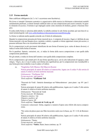 COLLEGAMENTI                                                                            VOCI ALFABETICHE
                                                                                TITOLO UNIFORME MUSICALE



2.13 Forma musicale
Dato codificato obbligatorio (la 2. e la 3. occorrenza sono facoltative).
Per forma si intende l‟elemento costruttivo o organizzativo della musica in riferimento a determinati modelli
astrattamente prefissati, a schemi formali codificati entro cui una composizione può essere costruita. In quan-
to elemento di accesso, il termine è qui impiegato anche come sinonimo di struttura, genere o funzione litur-
gica.
Il codice della forma si seleziona dalla tabella. La tabella contiene le sole forme accettate; per una lista di va-
rianti terminologiche vedi www.urfm.braidense.it/documentazione/searchforms.php.
La forma va indicata anche quando coincide con il titolo di ordinamento.
Quando la composizione presenta più forme musicali (p.es. è composta di toccata e fuga) o è definita da una
forma musicale e da una liturgica (p.es. mottetto e salmo), o quando si ritiene opportuno creare più accessi, si
possono utilizzare fino a tre occorrenze del campo.
Per le composizioni in più movimenti identificate da una forma d‟insieme (p.es. suites di danze diverse), si
indica il nome della forma d‟insieme.
Per le parafrasi, fantasie, variazioni, etc., si indica la forma della nuova composizione e non quella della
composizione parafrasata.
Per gli estratti, si indica la forma dell‟estratto e non quella della composizione completa.
Per le composizioni o gli estratti privi di una forma specifica (p.es. con la sola indicazione di agogica, come
Adagio, “llegro, etc.) si usa il codice und (forma non significativa); per le composizioni non riconducibili a
una forma prevista in tabella si usa il codice zz# (altro).
        es.     *Guglielmo Tell | Musica | Del Maes.tro Rossini
                Notizia principale di natura M relativa al manoscritto, legata con il codice 9 alla notizia di
                natura A relativa al titolo uniforme musicale:
                Ordinamento: *Guillaume Tell
                Forma musicale: op# (opera)
                Titolo uniforme: *Guillaume Tell

                *Souvenir de Verdi : fantaisie dramatique sur Nabucodonosor : pour piano : op. 69 / par J.
                Ascher
                Notizia principale di natura M relativa alla pubblicazione, legata con il codice 9 alla notizia
                di natura A relativa al titolo uniforme musicale:
                Ordinamento: *Souvenir de Verdi
                Forma musicale: ft# (fantasia)
                Organico sintetico: 1str
                Organico analitico: pf
                Numero d’opera: 69
                Titolo uniforme: *Souvenir de Verdi, op. 69
                Commento redazionale: forma, organico e numero d‟opera sono riferiti alla nuova composi-
                zione.

                *Six suites de pièces pour une flûte traversière seule avec la basse, op. 35 / J. B. de Boismor-
                tier
                Notizia principale di natura M relativa alla pubblicazione, legata con il codice 9 alla notizia
                di natura A relativa al titolo uniforme musicale:
                Ordinamento: *Suites
                Forma musicale: su# (suite)
                Titolo uniforme: *Suites, flauto, basso continuo, op. 35


                                        Guida SBN musica luglio 2011                                           247
 