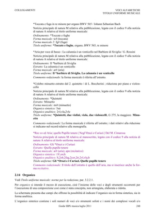 COLLEGAMENTI                                                                          VOCI ALFABETICHE
                                                                              TITOLO UNIFORME MUSICALE



                *Toccata e fuga in re minore per organo BWV 565 / Johann Sebastian Bach
                Notizia principale di natura M relativa alla pubblicazione, legata con il codice 9 alla notizia
                di natura A relativa al titolo uniforme musicale:
                Ordinamento: *Toccate e fughe
                Forma musicale: tc# (toccata)
                Forma musicale 2: fg# (fuga)
                Titolo uniforme: *Toccate e fughe, organo, BWV 565, re minore

                *Aria per voce di basso : La calunnia è un venticello nel Barbiere di Siviglia / G. Rossini
                Notizia principale di natura M relativa alla pubblicazione, legata con il codice 9 alla notizia
                di natura A relativa al titolo uniforme musicale:
                Ordinamento: Il *barbiere di Siviglia
                Estratto: La calunnia è un venticello
                Forma musicale: ar# (aria)
                Titolo uniforme: Il *barbiere di Siviglia. La calunnia è un venticello
                Commento redazionale: la forma musicale è riferita all‟estratto.

                *Celebre minuetto estratto dal 2. quintetto / di L. Boccherini ; riduzione per piano e violon-
                cello
                Notizia principale di natura M relativa alla pubblicazione, legata con il codice 9 alla notizia
                di natura A relativa al titolo uniforme musicale:
                Ordinamento: *Quintetti
                Estratto: Minuetto
                Forma musicale: mi# (minuetto)
                Organico sintetico: 5str
                Organico analitico: 2vl,vla,2vlc
                Titolo uniforme: *Quintetti, due violini, viola, due violoncelli, G 275, la maggiore. Minu-
                etto
                Commento redazionale: La forma musicale è riferita all‟estratto; i dati relativi alla riduzione
                si indicano nel record relativo alla monografia.

                *Rec.vo ed Aria | quelle Pupille tenere | Negl‟Orazi e Curiazi | Del M. Cimarosa
                Notizia principale di natura M relativa al manoscritto, legata con il codice 9 alla notizia di
                natura A relativa al titolo uniforme musicale:
                Ordinamento: Gli *Orazi e i Curiazi
                Estratto: Quelle pupille tenere
                Forma musicale: ar# (aria); apn (recitativo)
                Organico sintetico: 1V,orch
                Organico analitico: S,2ob,2fag,2cor,2tr,2vl,vla,b
                Titolo uniforme: Gli *Orazi e i Curiazi. Quelle pupille tenere
                Commento redazionale: Il titolo dell‟estratto è quello dell‟aria, ma si inserisce anche la for-
                ma recitativo.

2.14 Organico
Vedi Titolo uniforme musicale: norme per la redazione, par. 3.2.2.1.
Per organico si intende il mezzo di esecuzione, cioè l‟insieme delle voci e degli strumenti occorrenti per
l‟esecuzione di una composizione così come è stata concepita, non arrangiata, elaborata o ridotta.
La schermata presenta due campi che offrono la possibilità di indicare l‟organico sia in forma sintetica, sia in
forma analitica.
L‟organico sintetico contiene i soli numeri di voci e/o strumenti solisti e i nomi dei complessi vocali e/o
                                       Guida SBN musica luglio 2011                                         248
 