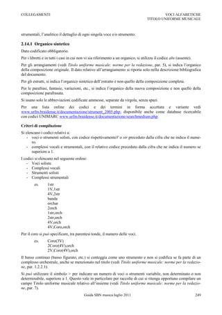 COLLEGAMENTI                                                                                VOCI ALFABETICHE
                                                                                    TITOLO UNIFORME MUSICALE



strumentali, l‟analitico il dettaglio di ogni singola voce e/o strumento.

2.14.1 Organico sintetico
Dato codificato obbligatorio.
Per i libretti e in tutti i casi in cui non vi sia riferimento a un organico, si utilizza il codice abs (assente).
Per gli arrangiamenti (vedi Titolo uniforme musicale: norme per la redazione, par. 5), si indica l‟organico
della composizione originale. Il dato relativo all‟arrangiamento si riporta solo nella descrizione bibliografica
del documento.
Per gli estratti, si indica l‟organico sintetico dell‟estratto e non quello della composizione completa.
Per le parafrasi, fantasie, variazioni, etc., si indica l‟organico della nuova composizione e non quello della
composizione parafrasata.
Si usano solo le abbreviazioni codificate ammesse, separate da virgola, senza spazi.
Per una lista online dei codici e dei termini in forma accettata e variante vedi
www.urfm.braidense.it/documentazione/strument_2005.php; disponibile anche come database ricercabile
con codici UNIMARC www.urfm.braidense.it/documentazione/searchmedium.php.

Criteri di compilazione
Si elencano i codici relativi a:
   - voci o strumenti solisti, con codice rispettivamenteV o str preceduto dalla cifra che ne indica il nume-
       ro.
   - complessi vocali e strumentali, con il relativo codice preceduto dalla cifra che ne indica il numero se
       superiore a 1.
I codici si elencano nel seguente ordine:
    - Voci soliste
    - Complessi vocali
    - Strumenti solisti
    - Complessi strumentali
        es.      1str
                 1V,1str
                 4V,2str
                 banda
                 orchar
                 2orch
                 1str,orch
                 2str,orch
                 4V,orch
                 4V,Coro,orch
Per il coro si può specificare, tra parentesi tonde, il numero delle voci.
        es.      Coro(3V)
                 2Coro(4V),orch
                 2V,Coro(4V),orch
Il basso continuo (basso figurato, etc.) si conteggia come uno strumento e non si codifica se fa parte di un
complesso orchestrale, anche se menzionato nel titolo (vedi Titolo uniforme musicale: norme per la redazio-
ne, par. 1.2.2.1).
Si può utilizzare il simbolo > per indicare un numero di voci o strumenti variabile, non determinato o non
determinabile, superiore a 1. Questo vale in particolare per raccolte di cui si ritenga opportuno compilare un
campo Titolo uniforme musicale relativo all‟insieme (vedi Titolo uniforme musicale: norme per la redazio-
ne, par. 7).
                                          Guida SBN musica luglio 2011                                               249
 