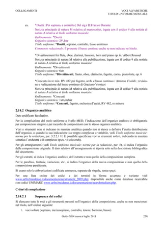 COLLEGAMENTI                                                                            VOCI ALFABETICHE
                                                                                TITOLO UNIFORME MUSICALE



        es.     *Duetti | Per soprano, e contralto | Del sig.r D:Fran:co Durante
                Notizia principale di natura M relativa al manoscritto, legata con il codice 9 alla notizia di
                natura A relativa al titolo uniforme musicale:
                Ordinamento: *Duetti
                Organico sintetico: 2V,1str
                Titolo uniforme: *Duetti, soprano, contralto, basso continuo
                Commento redazionale: È presente il basso continuo anche se non indicato nel titolo.

                *Divertissement for flute, oboe, clarinet, bassoon, horn and piano op. 6 / Albert Roussel
                Notizia principale di natura M relativa alla pubblicazione, legata con il codice 9 alla notizia
                di natura A relativa al titolo uniforme musicale:
                Ordinamento: *Divertimenti
                Organico sintetico: 6str
                Titolo uniforme: *Divertimenti, flauto, oboe, clarinetto, fagotto, corno, pianoforte, op. 6

                *Concerto in re min. RV 482 per fagotto, archi e basso continuo / Antonio Vivaldi ; revisio-
                ne e realizzazione del basso continuo di Graziano Vernizzi
                Notizia principale di natura M relativa alla pubblicazione, legata con il codice 9 alla notizia
                di natura A relativa al titolo uniforme musicale:
                Ordinamento: *Concerti
                Organico sintetico: 1str,orchar
                Titolo uniforme: *Concerti, fagotto, orchestra d‟archi, RV 482, re minore

2.14.2 Organico analitico
Dato codificato facoltativo.
Per la compilazione del titolo uniforme a livello MED, l‟indicazione dell‟organico analitico è obbligatoria
per composizioni singole e per raccolte di composizioni con lo stesso organico analitico.
Voci e strumenti non si indicano in maniera analitica quando non si riesce a definire l‟esatta distribuzione
dell‟organico, o quando la sua indicazione sia troppo complessa o variabile, vedi Titolo uniforme musicale:
norme per la redazione, par. 3.2.2.1 H. È possibile specificare voci o strumenti solisti, indicando in maniera
sintetica l‟orchestra o il complesso (p.es. vl-solo,orch).
Per gli arrangiamenti (vedi Titolo uniforme musicale: norme per la redazione, par. 5), si indica l‟organico
della composizione originale. Il dato relativo all‟arrangiamento si riporta solo nella descrizione bibliografica
del documento.
Per gli estratti, si indica l‟organico analitico dell‟estratto e non quello della composizione completa.
Per le parafrasi, fantasie, variazioni, etc., si indica l‟organico della nuova composizione e non quello della
composizione parafrasata.
Si usano solo le abbreviazioni codificate ammesse, separate da virgola, senza spazi.
Per una lista online dei codici e dei termini in forma accettata e variante vedi
www.urfm.braidense.it/documentazione/strument_2005.php; disponibile anche come database ricercabile
con codici UNIMARC www.urfm.braidense.it/documentazione/searchmedium.php.

Criteri di compilazione

2.14.2.1        Sequenza dei codici
Si elencano tutte le voci e gli strumenti presenti nell‟organico della composizione, anche se non menzionati
nel titolo, nell‟ordine seguente:
    1. voci soliste (soprano, mezzosoprano, contralto, tenore, baritono, basso)

                                        Guida SBN musica luglio 2011                                        250
 
