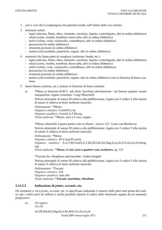 COLLEGAMENTI                                                                           VOCI ALFABETICHE
                                                                               TITOLO UNIFORME MUSICALE



    2. cori e voci che li compongono (tra parentesi tonde, nell‟ordine delle voci soliste)
    3. strumenti solisti:
       - legni (ottavino, flauto, oboe, clarinetto, saxofono, fagotto, controfagotto, altri in ordine alfabetico)
       - ottoni (corno, tromba, trombone, basso tuba, altri in ordine alfabetico)
       - archi (violino, viola, violoncello, contrabbasso, altri in ordine alfabetico)
       - percussioni (in ordine alfabetico)
       - strumenti pizzicati (in ordine alfabetico)
       - tastiere (clavicembalo, pianoforte, organo, altri in ordine alfabetico)
    4. strumenti che fanno parte di complessi (orchestra, banda, etc.):
       - legni (ottavino, flauto, oboe, clarinetto, saxofono, fagotto, controfagotto, altri in ordine alfabetico)
       - ottoni (corno, tromba, trombone, basso tuba, altri in ordine alfabetico)
       - archi (violino, viola, violoncello, contrabbasso, altri in ordine alfabetico)
       - percussioni (in ordine alfabetico)
       - strumenti pizzicati (in ordine alfabetico)
       - tastiere (clavicembalo, pianoforte, organo, altri in ordine alfabetico) non in funzione di basso con-
          tinuo
    5. basso (basso continuo, etc.), tastiere in funzione di basso continuo
        es.     *Missa in honorem B.M.V. sub titulo Auxilium christianorum : ad chorum quatuor vocum
                inaequalium, organo comitante / Luigi Mancinelli
                Notizia principale di natura M relativa alla pubblicazione, legata con il codice 9 alla notizia
                di natura A relativa al titolo uniforme musicale:
                Ordinamento: *Messe
                Organico sintetico: Coro(4V),1str
                Organico analitico: Coro(S,A,T,B),org
                Titolo uniforme: *Messe, coro a 4 voci, organo

                *Messe solennelle à quatre parties solo et choeur : oeuvre 123 / Louis van Beethoven
                Notizia principale di natura M relativa alla pubblicazione, legata con il codice 9 alla notizia
                di natura A relativa al titolo uniforme musicale:
                Ordinamento: *Messe
                Organico sintetico: 4V,Coro(4V),orch
                Organico analitico: S,A,T,B,Coro(S,A,T,B),2fl,2ob,2cl,2fag,2cor,2tr,2vl,vla,vlc,cb,2timp,
                org
                Titolo uniforme: *Messe, 4 voci, coro a quattro voci, orchestra, op. 123

                *Toccata for vibraphone and marimba / Anders Koppel
                Notizia principale di natura M relativa alla pubblicazione, legata con il codice 9 alla notizia
                di natura A relativa al titolo uniforme musicale:
                Ordinamento: *Toccate
                Organico sintetico: 2str
                Organico analitico: mar,vibr
                Titolo uniforme: *Toccate, marimba, vibrafono

2.14.2.2        Indicazione di primo, secondo, etc.
Gli strumenti o voci primo, secondo, etc. si specificano indicando il numero delle parti reali prima del codi-
ce; per i codici privi di suffisso è anche possibile ripetere il codice dello strumento seguito da un numerale
progressivo.
        es.     2vl oppure
                vl1,vl2
                ott,2fl,4ob,4cl,2fag,8cor,4tr,4trb,2vl,vla,vlc,cb
                                       Guida SBN musica luglio 2011                                          251
 