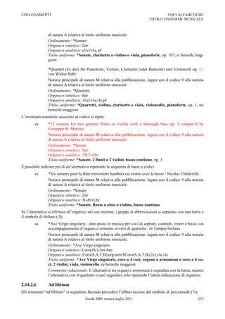 COLLEGAMENTI                                                                           VOCI ALFABETICHE
                                                                               TITOLO UNIFORME MUSICALE



                di natura A relativa al titolo uniforme musicale:
                Ordinamento: *Sonate
                Organico sintetico: 2str
                Organico analitico: cl/vl/vla, pf
                Titolo uniforme: *Sonate, clarinetto o violino o viola, pianoforte, op. 107, si bemolle mag-
                giore

                *Quartett (Es dur) für Pianoforte, Violine, Clarinette (oder Bratsche) und Violoncell op. 1 /
                von Walter Rabl
                Notizia principale di natura M relativa alla pubblicazione, legata con il codice 9 alla notizia
                di natura A relativa al titolo uniforme musicale:
                Ordinamento: *Quartetti
                Organico sintetico: 4str
                Organico analitico: vl,cl/vla,vlc,pf
                Titolo uniforme: *Quartetti, violino, clarinetto o viola, violoncello, pianoforte, op. 1, mi
                bemolle maggiore
L‟eventuale numerale associato al codice si ripete.
        es.     *12 sonatas for two german flutes or violins with a thorough bass op. 3 compos‟d by
                Giuseppe St. Martino
                Notizia principale di natura M relativa alla pubblicazione, legata con il codice 9 alla notizia
                di natura A relativa al titolo uniforme musicale:
                Ordinamento: *Sonate
                Organico sintetico: 3str
                Organico analitico: 2fl/2vl,bc
                Titolo uniforme: *Sonate, 2 flauti o 2 violini, basso continuo, op. 3
È possibile indicare più di un‟alternativa ripetendo la sequenza di barre e codici.
        es.     *Six sonates pour la flûte traversière hautbois ou violon avec la basse / Nicolas Chédeville
                Notizia principale di natura M relativa alla pubblicazione, legata con il codice 9 alla notizia
                di natura A relativa al titolo uniforme musicale:
                Ordinamento: *Sonate
                Organico sintetico: 2str
                Organico analitico: fl/ob/vl,bc
                Titolo uniforme: *Sonate, flauto o oboe o violino, basso continuo
Se l‟alternativa si riferisce all‟organico nel suo insieme, i gruppi di abbreviazioni si separano con una barra e
il simbolo di dollaro (/$).
        es.     *Ave Virgo singularis : inno posto in musica per voci di soprani, contralti, tenori e bassi con
                accompagnamento d‟organo o armonio ovvero di quartetto / di Tempia Stefano
                Notizia principale di natura M relativa alla pubblicazione, legata con il codice 9 alla notizia
                di natura A relativa al titolo uniforme musicale:
                Ordinamento: *Ave Virgo singularis
                Organico sintetico: Coro(4V),1str/4str
                Organico analitico: Coro(S,A,T,B),org/arm/$Coro(S,A,T,B),2vl,vla,vlc
                Titolo uniforme: *Ave Virgo singularis, coro a 4 voci, organo o armonium o coro a 4 vo-
                ci, 2 violini, viola, violoncello, re bemolle maggiore
                Commento redazionale: L‟alternativa tra organo e armonium è segnalata con la barra, mentre
                l‟alternativa con il quartetto si può segnalare solo ripetendo l‟intera indicazione di organico.

2.14.2.6        Ad libitum
Gli strumenti “ad libitum” si segnalano facendo precedere l‟abbreviazione dal simbolo di percentuale (%).
                                       Guida SBN musica luglio 2011                                          253
 