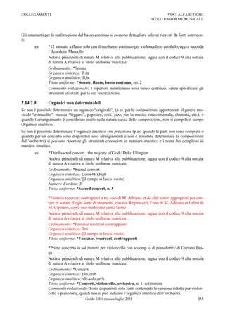 COLLEGAMENTI                                                                          VOCI ALFABETICHE
                                                                              TITOLO UNIFORME MUSICALE



Gli strumenti per la realizzazione del basso continuo si possono dettagliare solo se ricavati da fonti autorevo-
li.
        es.     *12 suonate a flauto solo con il suo basso continuo per violoncello o cembalo, opera seconda
                / Benedetto Marcello
                Notizia principale di natura M relativa alla pubblicazione, legata con il codice 9 alla notizia
                di natura A relativa al titolo uniforme musicale:
                Ordinamento: *Sonate
                Organico sintetico: 2 str
                Organico analitico: fl,bc
                Titolo uniforme: *Sonate, flauto, basso continuo, op. 2
                Commento redazionale: I repertori menzionano solo basso continuo, senza specificare gli
                strumenti utilizzati per la sua realizzazione.

2.14.2.9        Organici non determinabili
Se non è possibile determinare un organico “originale”, (p.es. per le composizioni appartenenti al genere mu-
sicale “extracolto”: musica “leggera”, popolare, rock, jazz, per la musica rinascimentale, aleatoria, etc.), e
quando l‟arrangiamento è considerato insito nella natura stessa delle composizioni, non si compila il campo
Organico analitico.
Se non è possibile determinare l‟organico analitico con precisione (p.es. quando le parti non sono complete o
quando per un concerto sono disponibili solo arrangiamenti e non è possibile determinare la composizione
dell‟orchestra) si possono riportare gli strumenti conosciuti in maniera analitica e i nomi dei complessi in
maniera sintetica.
        es.     *Third sacred concert : the majesty of God / Duke Ellington
                Notizia principale di natura M relativa alla pubblicazione, legata con il codice 9 alla notizia
                di natura A relativa al titolo uniforme musicale:
                Ordinamento: *Sacred concert
                Organico sintetico: Coro(4V),bigb
                Organico analitico: [il campo si lascia vuoto]
                Numero d’ordine: 3
                Titolo uniforme: *Sacred concert, n. 3

                *Fantasie recercari contrapunti a tre voci di M. Adriano et de altri autori appropriati per can-
                tare et sonare d‟ogni sorte di stromenti, con dui Regina celi, l‟uno di M. Adriano et l‟altro di
                M. Cipriano, sopra uno medesimo canto fermo
                Notizia principale di natura M relativa alla pubblicazione, legata con il codice 9 alla notizia
                di natura A relativa al titolo uniforme musicale:
                Ordinamento: *Fantasie recercari contrappunti
                Organico sintetico: 3str
                Organico analitico: [il campo si lascia vuoto]
                Titolo uniforme: *Fantasie, recercari, contrappunti

                *Primo concerto in sol minore per violoncello con accomp.to di pianoforte / di Gaetano Bra-
                ga
                Notizia principale di natura M relativa alla pubblicazione, legata con il codice 9 alla notizia
                di natura A relativa al titolo uniforme musicale:
                Ordinamento: *Concerti
                Organico sintetico: 1str,orch
                Organico analitico: vlc-solo,orch
                Titolo uniforme: *Concerti, violoncello, orchestra, n. 1, sol minore
                Commento redazionale: Sono disponibili solo fonti contenenti la versione ridotta per violon-
                cello e pianoforte, quindi non si può indicare l‟organico analitico dell‟orchestra.
                                       Guida SBN musica luglio 2011                                         255
 