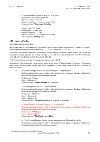 COLLEGAMENTI                                                                            VOCI ALFABETICHE
                                                                                TITOLO UNIFORME MUSICALE



                   *Rastaman vibration / Bob Marley & The Wailers
                   Ordinamento: *Rastaman vibration
                   Organico sintetico: 1V,>str
                   Organico analitico: [il campo si lascia vuoto]
                   Titolo uniforme: *Rastaman vibration

                   *Abbey road / The Beatles
                   Ordinamento: *Abbey road
                   Organico sintetico: >V,>str
                   Organico analitico: [il campo si lascia vuoto]
                   Titolo uniforme: *Abbey road

2.15 Numero d’ordine
Dato obbligatorio se applicabile.
Nella produzione di un compositore, il numero d‟ordine è generalmente legato alla successione cronologica
di ciascuna forma musicale (p.es.: Quartetto n. 1, 2, 3, ecc., Sinfonia n. 1, 2, 3, etc.).
Non si deve confondere il numero d‟ordine con il numero interno al numero d‟opera (Sonata op. 2 n. 3), usa-
to quando un‟opera raccoglie più brani (vedi il par. 2.16). Talvolta le due numerazioni coesistono (p.es., nel
caso di Beethoven, Sonate, pianoforte, n. 6, op. 10 n. 2).
Vedi Titolo uniforme musicale: norme per la redazione, par. 1.2.2.2.1.
Il numero d‟ordine si trascrive come numero arabo, senza punto. L‟abbreviazione n. si omette1. Si manten-
gono invece, non abbreviati, termini quali libro; equivalenti in altre lingue, come book, livre, livraison, si
danno in italiano.
          es.      *Seconda sonata per organo con pedale obbligato / Filippo Capocci
                   Notizia principale di natura M relativa alla pubblicazione, legata con il codice 9 alla notizia
                   di natura A relativa al titolo uniforme musicale:
                   Ordinamento: *Sonate
                   Numero d’ordine: 2
                   Titolo uniforme: *Sonate, organo, n. 2, re minore

                   *Zweite Symphonie op. 36 / L. van Beethoven
                   Notizia principale di natura M relativa alla pubblicazione, legata con il codice 9 alla notizia
                   di natura A relativa al titolo uniforme musicale:
                   Ordinamento: *Sinfonie
                   Numero d’ordine: 2
                   Numero d’opera: 36
                   Titolo uniforme: *Sinfonie, orchestra, n. 2, op. 36, re maggiore

                   Il *quarto libro de‟ madrigali a sei voci di Luca Marenzio
                   Notizia principale di natura M relativa alla pubblicazione, legata con il codice 9 alla notizia
                   di natura A relativa al titolo uniforme musicale:
                   Ordinamento: *Madrigali
                   Numero d’ordine: libro 4
                   Titolo uniforme: *Madrigali, 6 voci, libro 4

                   Le *tiers livre de chansons à quatre parties / composées par Thomas Crecquillon
                   Notizia principale di natura M relativa alla pubblicazione, legata con il codice 9 alla notizia
                   di natura A relativa al titolo uniforme musicale:

1   L‟abbreviazione viene poi inserita dal sistema.
                                             Guida SBN musica luglio 2011                                     256
 