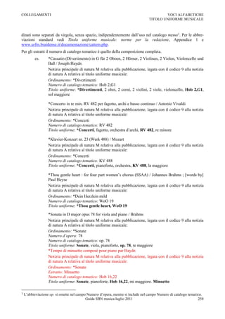 COLLEGAMENTI                                                                             VOCI ALFABETICHE
                                                                                 TITOLO UNIFORME MUSICALE



dinati sono separati da virgola, senza spazio, indipendentemente dall‟uso nel catalogo stesso1. Per le abbre-
viazioni standard vedi Titolo uniforme musicale: norme per la redazione, Appendice 1 e
www.urfm.braidense.it/documentazione/cattem.php.
Per gli estratti il numero di catalogo tematico è quello della composizione completa.
          es.      *Cassatio (Divertimento) in G für 2 Oboen, 2 Hörner, 2 Violinen, 2 Violen, Violoncello und
                   Baß / Joseph Haydn
                   Notizia principale di natura M relativa alla pubblicazione, legata con il codice 9 alla notizia
                   di natura A relativa al titolo uniforme musicale:
                   Ordinamento: *Divertimenti
                   Numero di catalogo tematico: Hob 2,G1
                   Titolo uniforme: *Divertimenti, 2 oboi, 2 corni, 2 violini, 2 viole, violoncello, Hob 2,G1,
                   sol maggiore

                   *Concerto in re min. RV 482 per fagotto, archi e basso continuo / Antonio Vivaldi
                   Notizia principale di natura M relativa alla pubblicazione, legata con il codice 9 alla notizia
                   di natura A relativa al titolo uniforme musicale:
                   Ordinamento: *Concerti
                   Numero di catalogo tematico: RV 482
                   Titolo uniforme: *Concerti, fagotto, orchestra d‟archi, RV 482, re minore

                   *Klavier-Konzert nr. 23 (Werk 488) / Mozart
                   Notizia principale di natura M relativa alla pubblicazione, legata con il codice 9 alla notizia
                   di natura A relativa al titolo uniforme musicale:
                   Ordinamento: *Concerti
                   Numero di catalogo tematico: KV 488
                   Titolo uniforme: *Concerti, pianoforte, orchestra, KV 488, la maggiore

                   *Thou gentle heart : for four part women‟s chorus (SSAA) / Johannes Brahms ; [words by]
                   Paul Heyse
                   Notizia principale di natura M relativa alla pubblicazione, legata con il codice 9 alla notizia
                   di natura A relativa al titolo uniforme musicale:
                   Ordinamento: *Dein Herzlein mild
                   Numero di catalogo tematico: WoO 19
                   Titolo uniforme: *Thou gentle heart, WoO 19

                   *Sonata in D major opus 78 for viola and piano / Brahms
                   Notizia principale di natura M relativa alla pubblicazione, legata con il codice 9 alla notizia
                   di natura A relativa al titolo uniforme musicale:
                   Ordinamento: *Sonate
                   Numero d’opera: 78
                   Numero di catalogo tematico: op. 78
                   Titolo uniforme: Sonate, viola, pianoforte, op. 78, re maggiore
                   *Tempo di minuetto composé pour piano par Haydn
                   Notizia principale di natura M relativa alla pubblicazione, legata con il codice 9 alla notizia
                   di natura A relativa al titolo uniforme musicale:
                   Ordinamento: *Sonate
                   Estratto: Minuetto
                   Numero di catalogo tematico: Hob 16,22
                   Titolo uniforme: Sonate, pianoforte, Hob 16,22, mi maggiore. Minuetto

1   L‟abbreviazione op. si omette nel campo Numero d‟opera, mentre si include nel campo Numero di catalogo tematico.
                                           Guida SBN musica luglio 2011                                          258
 