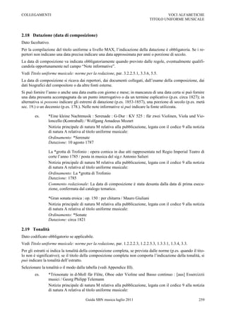COLLEGAMENTI                                                                           VOCI ALFABETICHE
                                                                               TITOLO UNIFORME MUSICALE



2.18 Datazione (data di composizione)
Dato facoltativo.
Per la compilazione del titolo uniforme a livello MAX, l‟indicazione della datazione è obbligatoria. Se i re-
pertori non indicano una data precisa indicare una data approssimata per anni o porzione di secolo.
La data di composizione va indicata obbligatoriamente quando previsto dalle regole, eventualmente qualifi-
candola opportunamente nel campo “Note informative”.
Vedi Titolo uniforme musicale: norme per la redazione, par. 3.2.2.5.1, 3.3.6, 5.5.
La data di composizione si ricava dai repertori, dai documenti collegati, dall‟esame della composizione, dai
dati biografici del compositore o da altre fonti esterne.
Si può fornire l‟anno o anche una data esatta con giorno e mese; in mancanza di una data certa si può fornire
una data presunta accompagnata da un punto interrogativo o da un termine esplicativo (p.es. circa 1827); in
alternativa si possono indicare gli estremi di datazione (p.es. 1853-1857), una porzione di secolo (p.es. metà
sec. 19.) o un decennio (p.es. 178.). Nelle note informative si può indicare la fonte utilizzata.

        es.     *Eine kleine Nachtmusik : Serenade : G-Dur : KV 525 : für zwei Violinen, Viola und Vio-
                loncello (Kontrabaß) / Wolfgang Amadeus Mozart
                Notizia principale di natura M relativa alla pubblicazione, legata con il codice 9 alla notizia
                di natura A relativa al titolo uniforme musicale:
                Ordinamento: *Serenate
                Datazione: 10 agosto 1787

                La *grotta di Trofonio : opera comica in due atti rappresentata nel Regio Imperial Teatro di
                corte l‟anno 1785 / posta in musica del sig.r Antonio Salieri
                Notizia principale di natura M relativa alla pubblicazione, legata con il codice 9 alla notizia
                di natura A relativa al titolo uniforme musicale:
                Ordinamento: La *grotta di Trofonio
                Datazione: 1785
                Commento redazionale: La data di composizione è stata desunta dalla data di prima esecu-
                zione, confermata dal catalogo tematico.

                *Gran sonata eroica : op. 150 : per chitarra / Mauro Giuliani
                Notizia principale di natura M relativa alla pubblicazione, legata con il codice 9 alla notizia
                di natura A relativa al titolo uniforme musicale:
                Ordinamento: *Sonate
                Datazione: circa 1821

2.19 Tonalità
Dato codificato obbligatorio se applicabile.
Vedi Titolo uniforme musicale: norme per la redazione, par. 1.2.2.2.3, 1.2.2.5.3, 1.3.3.1, 1.3.4, 3.3.
Per gli estratti si indica la tonalità della composizione completa, se prevista dalle norme (p.es. quando il tito-
lo non è significativo); se il titolo della composizione completa non comporta l‟indicazione della tonalità, si
può indicare la tonalità dell‟estratto.
Selezionare la tonalità o il modo dalla tabella (vedi Appendice III).
        es.     *Triosonate in d-Moll für Flöte, Oboe oder Violine und Basso continuo : [aus] Essercizzii
                musici / Georg Philipp Telemann
                Notizia principale di natura M relativa alla pubblicazione, legata con il codice 9 alla notizia
                di natura A relativa al titolo uniforme musicale:

                                       Guida SBN musica luglio 2011                                           259
 