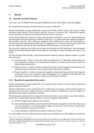 COLLEGAMENTI                                                                                  VOCI ALFABETICHE
                                                                                      TITOLO UNIFORME MUSICALE



3         Raccolte

3.1     Raccolte con titolo d’insieme

Vedi anche: cap. 4.2, Pubblicazioni in più parti, Pubblicazioni senza titolo collettivo, Raccolte, Spoglio

Per la definizione di raccolta con titolo d‟insieme vedi cap. 4.2 “Raccolte”.

Quando il documento in esame contiene più composizioni, il titolo uniforme relativo alla raccolta si redige
secondo le regole esposte in Titolo uniforme musicale: norme per la redazione, par. 7 (Raccolte di composi-
zioni di un autore) e 8 (Raccolte di composizioni di autori diversi o anonime).
I titoli uniformi delle opere contenute si legano alle registrazioni analitiche, o si possono legare direttamente
alla monografia senza fare registrazioni analitiche (vedi il par. 3.3), purché questo non comporti la perdita di
dati descrittivi essenziali. Sono obbligatori appropriati titoli uniformi per le opere che corrispondono a
un‟intera unità fisica separata della raccolta (p.es. un supplemento, o un volume di una raccolta in più volu-
mi) e per quelle che sono indicate nella fonte primaria d‟informazione, se non sono più di tre.
Se la raccolta è registrata a più livelli, non si legano titoli uniformi ai livelli intermedi se sono unicamente
suddivisioni dei titoli uniformi legati al livello superiore. Alle nature W si possono legare solo notizie di na-
tura N.
Nel titolo uniforme della raccolta, i campi Forma musicale, Organico sintetico, Organico analitico si compi-
lano come segue:
      a) Forma musicale: si indica se unica per a tutte le composizioni. Se il documento contiene fino a tre
         forme principali si utilizzano le tre occorrenze del campo. Se le forme sono più di tre si utilizza il
         codice Forme multiple (mu#).
      b) Organico sintetico: si riporta il mezzo di esecuzione comune a tutte le composizioni dell‟insieme. Se
         il numero di voci o di strumenti varia si utilizza al posto del numero il simbolo >.
      c) Organico analitico: si utilizza il campo solo quando le composizioni hanno tutte lo stesso organico;
         in presenza di uno stesso strumento solista accompagnato da un complesso orchestrale che varia
         nell‟organico analitico, il complesso si indica come nell‟organico sintetico.

3.1.1     Raccolte di composizioni di un autore

Quando il documento in esame contiene fino a tre composizioni di un autore, si crea un titolo uniforme per
ognuna delle opere contenute.
Quando il documento in esame contiene più di tre composizioni di un autore, il titolo uniforme relativo al
documento nel suo insieme si redige come titolo collettivo uniforme1. In alternativa, si possono redigere i ti-
toli uniformi delle singole composizioni contenute.
Se un documento contiene più di tre composizioni dello stesso autore, si può creare un unico titolo uniforme,
purché tutte le composizioni contenute abbiano in comune le seguenti caratteristiche:
      a) si tratti di composizioni complete e non di estratti;
      b) siano tutte della stessa forma, e il titolo uniforme dell‟insieme corrisponda al nome della forma e non
         a un nome di genere o a un termine generico legato a un mezzo di esecuzione (p.es. musica sacra,
         musica strumentale, musica per pianoforte);
      c) si possa formulare un‟indicazione di organico sintetico per l‟insieme.
Se si può redigere un titolo uniforme di questo genere, non si distingue tra raccolte complete e raccolte che

1 Ma per composizioni separabili di un autore, facenti parte di un insieme (cicli di composizioni, raccolte con titolo tra-
dizionale o assegnato dal compositore, metodi, raccolte di studi, esercizi, etc.) vedi Titolo uniforme musicale: norme per
la redazione, par. 2.1 e 2.2.
                                         Guida SBN musica luglio 2011                                                  261
 