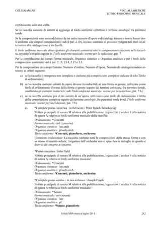 COLLEGAMENTI                                                                            VOCI ALFABETICHE
                                                                                TITOLO UNIFORME MUSICALE



costituiscono solo una scelta.
Se la raccolta consiste di estratti si aggiunge al titolo uniforme collettivo il termine antologie tra parentesi
tonde.
Se le composizioni sono contraddistinte da un unico numero d‟opera o di catalogo tematico non si fanno tito-
li uniformi alle singole composizioni (vedi il par. 2.10), in caso contrario si possono redigere tali titoli in al-
ternativa alla catalogazione a più livelli.
Il titolo uniforme musicale deve riportare gli elementi comuni a tutte le composizioni contenute nella raccol-
ta, secondo le regole esposte in Titolo uniforme musicale: norme per la redazione, par. 7.
Per la compilazione dei campi Forma musicale, Organico sintetico e Organico analitico e per i titoli delle
composizioni contenute vedi i par. 2.13, 2.14, 2.15 e 3.3.
Per la compilazione dei campi Estratto, Numero d‟ordine, Numero d‟opera, Numero di catalogo tematico at-
tenersi ai criteri seguenti:
    a) se la raccolta è omogenea non completa e contiene più composizioni complete indicare il solo Titolo
       di ordinamento;
    b) se la raccolta contiene estratti da opere diverse riconducibili ad una forma o genere, utilizzare come
       titolo di ordinamento il nome della forma o genere seguito dal termine antologie, fra parentesi tonde,
       omettendo gli elementi numerici (vedi Titolo uniforme musicale: norme per la redazione, par. 7.6);
    c) se la raccolta contiene più di tre estratti di un‟opera, utilizzare come titolo di ordinamento il titolo
       della composizione completa seguito dal termine antologie, fra parentesi tonde (vedi Titolo uniforme
       musicale: norme per la redazione, par. 7.6).
        es.     *Complete piano concertos : in full score / Peter Ilyitch Tchaikovsky
                Notizia principale di natura M relativa alla pubblicazione, legata con il codice 9 alla notizia
                di natura A relativa al titolo uniforme musicale della raccolta:
                Ordinamento: *Concerti
                Forma musicale: co# (concerto)
                Organico sintetico: 1str,orch
                Organico analitico: pf-solo,orch
                Titolo uniforme: *Concerti, pianoforte, orchestra
                Commento redazionale: La raccolta contiene tutte le composizioni della stessa forma e con
                lo stesso strumento solista; l‟organico dell‟orchestra non si specifica in dettaglio in quanto è
                diverso da concerto a concerto.

                *Piano concertos / John Field
                Notizia principale di natura M relativa alla pubblicazione, legata con il codice 9 alla notizia
                di natura A relativa al titolo uniforme musicale:
                Ordinamento: *Concerti
                Organico sintetico: 1str,orch
                Organico analitico: pf-solo,orch
                Titolo uniforme: *Concerti, pianoforte, orchestra

                *Complete piano sonatas : in two volumes / Joseph Haydn
                Notizia principale di natura M relativa alla pubblicazione, legata con il codice 9 alla notizia
                di natura A relativa al titolo uniforme musicale:
                Ordinamento: *Sonate
                Forma musicale: sn# (sonata)
                Organico sintetico: 1str
                Organico analitico: pf
                Titolo uniforme: *Sonate, pianoforte

                                        Guida SBN musica luglio 2011                                           262
 
