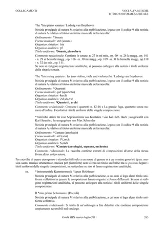 COLLEGAMENTI                                                                         VOCI ALFABETICHE
                                                                             TITOLO UNIFORME MUSICALE



               The *late piano sonatas / Ludwig van Beethoven
               Notizia principale di natura M relativa alla pubblicazione, legata con il codice 9 alla notizia
               di natura A relativa al titolo uniforme musicale della raccolta:
               Ordinamento: *Sonate
               Forma musicale: sn# (sonata)
               Organico sintetico: 1str
               Organico analitico: pf
               Titolo uniforme: *Sonate, pianoforte
               Commento redazionale: Contiene le sonate: n. 27 in mi min., op. 90 - n. 28 la magg., op. 101
               - n. 29 si bemolle magg., op. 106 - n. 30 mi magg., op. 109 - n. 31 la bemolle magg., op.110
               - n. 32 do min., op. 111.
               Se non si redigono registrazioni analitiche, si possono collegare alla notizia i titoli uniformi
               delle singole sonate.

               The *late string quartets : for two violins, viola and violoncello / Ludwig van Beethoven
               Notizia principale di natura M relativa alla pubblicazione, legata con il codice 9 alla notizia
               di natura A relativa al titolo uniforme musicale della raccolta:
               Ordinamento: *Quartetti
               Forma musicale: qu# (quartetto)
               Organico sintetico: 4archi
               Organico analitico: 2vl,vla,vlc
               Titolo uniforme: *Quartetti, archi
               Commento redazionale: Contiene i quartetti n. 12-16 e La grande fuga, quartetto senza nu-
               mero d‟ordine. Facoltativi i titoli uniformi delle singole composizioni.

               *Fünfzehn Arien für eine Sopranstimme aus Kantaten / von Joh. Seb. Bach ; ausgewählt von
               Karl Straube ; herausgegeben von Max Schneider
               Notizia principale di natura M relativa alla pubblicazione, legata con il codice 9 alla notizia
               di natura A relativa al titolo uniforme musicale della raccolta:
               Ordinamento: *Cantate (antologie)
               Forma musicale: ar# (aria)
               Organico sintetico: 1V,orch
               Organico analitico: S,orch
               Titolo uniforme: *Cantate (antologie), soprano, orchestra
               Commento redazionale: La raccolta contiene estratti di composizioni diverse della stessa
               forma di un unico autore.
Per raccolte di opere eterogenee o riconducibili solo a un nome di genere o a un termine generico (p.es. mu-
sica sacra, musica strumentale, musica per pianoforte) non si crea un titolo uniforme ma si possono legare i
titoli uniformi delle singole composizioni, in particolare se non si fanno registrazioni analitiche.
       es.     *Instrumentale Kammermusik / Ignaz Holzbauer
               Notizia principale di natura M relativa alla pubblicazione, a cui non si lega alcun titolo uni-
               forme collettivo in quanto le composizioni hanno organici e forme differenti. Se non si redi-
               gono registrazioni analitiche, si possono collegare alla notizia i titoli uniformi delle singole
               composizioni.

               Il *mio primo Schumann / (Pozzoli)
               Notizia principale di natura M relativa alla pubblicazione, a cui non si lega alcun titolo uni-
               forme collettivo.
               Commento redazionale: Si tratta di un‟antologia a fini didattici che contiene composizioni
               ampiamente accessibili nel catalogo.

                                     Guida SBN musica luglio 2011                                          263
 