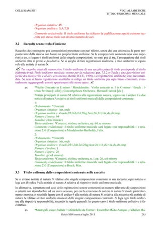 COLLEGAMENTI                                                                           VOCI ALFABETICHE
                                                                               TITOLO UNIFORME MUSICALE



                Organico sintetico: 4V
                Organico analitico: S,A,T,B
                Commento redazionale: Il titolo uniforme ha richiesto la qualificazione perché esistono rac-
                colte con stesso titolo con diverso numero di voci.

3.2    Raccolte senza titolo d’insieme

Raccolte che contengono più composizioni presentate con pari rilievo, senza che una costituisca la parte pre-
ponderante della risorsa non hanno un proprio titolo uniforme. Se le composizioni contenute non sono supe-
riori a tre, si legano i titoli uniformi delle singole composizioni; se sono più di tre, l‟assegnazione dei titoli
uniformi oltre al primo è facoltativa. Se si sceglie di fare registrazioni analitiche, i titoli uniformi si legano
solo alle notizie di natura N.
 Per raccolte musicali manoscritte il titolo uniforme di una raccolta priva di titolo corrisponde al titolo
elaborato (vedi Titolo uniforme musicale: norme per la redazione, par. 7.3.2 e Guida a una descrizione uni-
forme dei manoscritti e al loro censimento, Roma: ICCU, 1990). Le registrazioni analitiche sono raccoman-
date. Se non si fanno registrazioni analitiche si redige un titolo uniforme per ogni brano contenuto, even-
tualmente raggruppando estratti appartenenti alle stesse opere. 
        es.     *Violin Concerto in E minor / Mendelssohn . Violin concerto n. 1 in G minor / Bruch ; I-
                tzhak Perlman [violin] ; Concertgebouw Orchestra ; Bernard Haitink [dir.]
                Notizia principale di natura M relativa alla registrazione sonora, legata con il codice 9 a due
                notizie di natura A relative ai titoli uniformi musicali delle composizioni contenute:
                1:
                Ordinamento: *Concerti
                Organico sintetico: 1str, orch
                Organico analitico: vl-solo,2fl,2ob,2cl,2fag,2cor,2tr,2vl,vla,vlc,cb,timp
                Numero d’opera: 64
                Tonalità: e (mi minore)
                Titolo uniforme: *Concerti, violino, orchestra, op. 64, re minore
                Commento redazionale: Il titolo uniforme musicale sarà legato con responsabilità 1 e rela-
                zione 230 (Compositore) a Mendelssohn-Bartholdy, Felix.
                2:
                Ordinamento: *Concerti
                Organico sintetico: 1str, orch
                Organico analitico: vl-solo,2fl1,2ob,2cl,2fag,4cor,2tr,vl1,vl2,vla,vlc,cb,timp
                Numero d’ordine: 1
                Numero d’opera: 26
                Tonalità: g (sol minore)
                Titolo uniforme: *Concerti, violino, orchestra, n. 1,op. 26, sol minore
                Commento redazionale: Il titolo uniforme musicale sarà legato con responsabilità 1 e rela-
                zione 230 (Compositore) a Bruch, Max.

3.3    Titolo uniforme delle composizioni contenute nelle raccolte

Se si creano notizie di natura N relative alle singole composizioni contenute in una raccolta; ogni notizia si
lega con il codice 9 alla notizia di natura A relativa al rispettivo titolo uniforme musicale.
In alternativa, soprattutto nel caso delle registrazioni sonore contenenti un numero rilevante di composizioni
o estratti non riconducibili ad un unico accesso, per cui la creazione di notizie di natura N risulti particolar-
mente onerosa, è possibile legare con il codice 9 alla notizia di natura M relativa alla raccolta più notizie di
natura A relative ai titoli uniformi musicali delle singole composizioni contenute. Si lega ogni titolo unifor-
me alle rispettive responsabilità, secondo le regole generali. In questo caso il titolo uniforme collettivo è fa-
coltativo.
        es.     *Madrigali, cacce, ballate / Ghirardello da Firenze ; Ensemble Modo Antiquo ; Federico Ma-
                                       Guida SBN musica luglio 2011                                           265
 