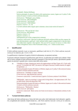 COLLEGAMENTI                                                                             VOCI ALFABETICHE
                                                                                 TITOLO UNIFORME MUSICALE



                 ria Sardelli ; Bettina Hoffmann
                 Notizia principale di natura M relativa alla registrazione sonora, legata con il codice 9 alla
                 notizia di natura A relativa al titolo uniforme musicale:
                 Ordinamento: *Madrigali, cacce, ballate
                 Forma musicale: md# (madrigale)
                 Forma musicale 2: acl (caccia)
                 Forma musicale 3: bd# (ballata)
                 Organico sintetico: >V,>str
                 E ai titoli uniformi delle singole opere contenute, senza creare notizie di natura N:
                 1:
                 Ordinamento: *Per non far liet‟ alcun
                 Forma musicale: bd# (ballata)
                 Organico sintetico: 1V
                 Organico analitico: A
                 Analogamente per le altre composizioni contenute
                 Commento redazionale: I dati per la redazione del titolo uniforme della raccolta vengono de-
                 sunti dal documento, quelli per i titoli uniformi delle singole composizioni si devono desu-
                 mere dalle fonti originali o dai repertori. Nel caso di Per non far liet’alcun si è fatto riferi-
                 mento a Polyphonic music of the Fourteenth Century, vol. 7, Italian secular music.

4       Qualificazioni

Il titolo uniforme musicale si può, se necessario, qualificare (vedi REICAT, 9.3 e Titolo uniforme musicale:
norme per la redazione, par. 1.2.2.5, 1.3.4).
Le qualificazioni si riportano di seguito al titolo di ordinamento, tra parentesi uncinate.
Si possono utilizzare elementi di qualificazione quali libretto, in particolare per rendere più evidente il fatto
che le risorse collegate al titolo uniforme musicale contengono il solo testo per musica, specialmente quando
questo sia anonimo o quando testo e musica siano dello stesso autore.
        es.      *Annibale in Capua, dramma per musica da rappresentarsi nel Real Teatro di S. Carlo nella
                 sera de‟ 21 di ottobre del 1809 / [la musica è del signor Giacomo Cordella maestro di cappel-
                 la napoletano ...]
                 Notizia principale di natura M relativa al libretto, legata con il codice 9 alla notizia di natura
                 A relativa al titolo uniforme musicale:
                 Ordinamento: *Annibale in Capua <libretto>
                 Forma musicale: agg (dramma per musica)
                 Commento redazionale: L‟autore del testo è ignoto e la risorsa contiene il solo libretto.

                 *Mefistofele : opera in un prologo e cinque atti di Arrigo Boito : da rappresentarsi al R. Tea-
                 tro della Scala, carnevale-quaresima 1868
                 Notizia principale di natura M relativa al libretto, legata con il codice 9 alla notizia di natura
                 A relativa al titolo uniforme musicale:
                 Ordinamento: *Mefistofele <libretto>
                 Forma musicale: op# (opera)
                 Commento redazionale: Boito scrisse sia il testo sia la musica e il documento contiene il solo
                 libretto.

5       Varianti del titolo uniforme

Altre forme del titolo uniforme (p.es. forme del titolo non scelte, titoli tradizionali, titoli alternativi, appella-
tivi, scioglimento dei numerali, incipit testuali etc., vedi Titolo uniforme musicale: norme per la redazione,

                                         Guida SBN musica luglio 2011                                            266
 