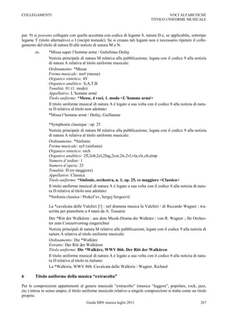 COLLEGAMENTI                                                                           VOCI ALFABETICHE
                                                                               TITOLO UNIFORME MUSICALE



par. 9) si possono collegare con quella accettata con codice di legame 8, natura D e, se applicabile, sottotipo
legame T (titolo alternativo) o I (incipit testuale). Se si creano tali legami non è necessario ripetere il colle-
gamento del titolo di natura D alle notizie di natura M o N.
        es.     *Missa super l‟homme arme / Gulielmus Dufay
                Notizia principale di natura M relativa alla pubblicazione, legata con il codice 9 alla notizia
                di natura A relativa al titolo uniforme musicale:
                Ordinamento: *Messe
                Forma musicale: ms# (messa)
                Organico sintetico: 4V
                Organico analitico: S,A,T,B
                Tonalità: 01 (1. modo)
                Appellativo: L‟homme armé
                Titolo uniforme: *Messe, 4 voci, 1. modo <L’homme armé>
                Il titolo uniforme musical di natura A è legato a sua volta con il codice 8 alla notizia di natu-
                ra D relativa al titolo non adottato:
                *Missa l‟homme armé / Dufay, Guillaume

                *Symphonie classique : op. 25
                Notizia principale di natura M relativa alla pubblicazione, legata con il codice 9 alla notizia
                di natura A relativa al titolo uniforme musicale:
                Ordinamento: *Sinfonie
                Forma musicale: sy# (sinfonia)
                Organico sintetico: orch
                Organico analitico: 2fl,2ob,2cl,2fag,2cor,2tr,2vl,vla,vlc,cb,timp
                Numero d’ordine: 1
                Numero d’opera: 25
                Tonalità: D (re maggiore)
                Appellativo: Classica
                Titolo uniforme: *Sinfonie, orchestra, n. 1, op. 25, re maggiore <Classica>
                Il titolo uniforme musical di natura A è legato a sua volta con il codice 8 alla notizia di natu-
                ra D relativa al titolo non adottato:
                *Sinfonia classica / Prokof‟ev, Sergej Sergeevič

                La *cavalcata delle Valchiri [!] : nel dramma musica la Valchiri / di Riccardo Wagner ; tra-
                scritta per pianoforte a 4 mani da A. Tessarin
                Der *Ritt der Walküren : aus dem Musik-Drama die Walküre / von R. Wagner ; für Orches-
                ter zum Conzertvortrag eingerichtet
                Notizie principali di natura M relative alle pubblicazioni, legate con il codice 9 alla notizia di
                natura A relativa al titolo uniforme musicale:
                Ordinamento: Die *Walküre
                Estratto: Der Ritt der Walküren
                Titolo uniforme: Die *Walküre, WWV 86b. Der Ritt der Walküren
                Il titolo uniforme musical di natura A è legato a sua volta con il codice 8 alla notizia di natu-
                ra D relativa al titolo in italiano:
                La *Walkiria, WWV 86b. Cavalcata delle Walkirie / Wagner, Richard

6       Titolo uniforme della musica “extracolta”

Per le composizioni appartenenti al genere musicale “extracolto” (musica “leggera”, popolare, rock, jazz,
etc.) intesa in senso ampio, il titolo uniforme musicale relativo a singole composizioni si tratta come un titolo
proprio.
                                       Guida SBN musica luglio 2011                                           267
 