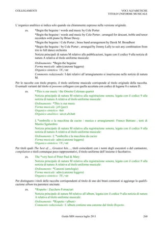 COLLEGAMENTI                                                                            VOCI ALFABETICHE
                                                                                TITOLO UNIFORME MUSICALE



L‟organico analitico si indica solo quando sia chiaramente espresso nella versione originale.
        es.     *Begin the beguine / words and music by Cole Porter
                *Begin the beguine / words and music by Cole Porter ; arranged for descant, treble and tenor
                recorders with piano by Brian Davey
                *Begin the beguine / Cole Porter ; brass band arrangement by Derek M. Broadbent
                *Begin the beguine / by Cole Porter ; arranged by Jimmy Lally to suit any combination from
                trio to full dance orchestra
                Notizie principali di natura M relative alle pubblicazioni, legate con il codice 9 alla notizia di
                natura A relativa al titolo uniforme musicale:
                Ordinamento: *Begin the beguine
                Forma musicale: adm (canzone leggera)
                Organico sintetico: 1V,>str
                Commento redazionale: I dati relativi all‟arrangiamento si inseriscono nelle notizie di natura
                M.
Per le raccolte con titolo proprio, il titolo uniforme musicale corrisponde al titolo originale della raccolta.
Eventuali varianti del titolo si possono collegare con quella accettata con codice di legame 8 e natura D.
        es.     *This is our music / the Ornette Coleman quartet
                Notizia principale di natura M relativa alla registrazione sonora, legata con il codice 9 alla
                notizia di natura A relativa al titolo uniforme musicale:
                Ordinamento: *This is our music
                Forma musicale: jz# (jazz)
                Organico sintetico: 4str
                Organico analitico: sax,tr,cb,batt

                L‟*ombrello e la macchina da cucire / musica e arrangiamenti: Franco Battiato ; testi di
                Manlio Sgalambro
                Notizia principale di natura M relativa alla registrazione sonora, legata con il codice 9 alla
                notizia di natura A relativa al titolo uniforme musicale:
                Ordinamento: L‟*ombrello e la macchina da cucire
                Forma musicale: adm (canzone leggera)
                Organico sintetico: 1V,>str
Per titoli quali The best of…, Greatest hits…, titoli coincidenti con i nomi degli esecutori o del cantautore,
compilation o titoli comunque poco rappresentativi, il titolo uniforme dell‟insieme è facoltativo.
        es.     The *very best of Peter Paul & Mary
                Notizia principale di natura M relativa alla registrazione sonora, legata con il codice 9 alla
                notizia di natura A relativa al titolo uniforme musicale:
                Ordinamento: *Canzoni (antologie)
                Forma musicale: adm (canzone leggera)
                Organico sintetico: 3V,>str
Per distinguere i titoli delle raccolte corrispondenti al titolo di uno dei brani contenuti si aggiunge la qualifi-
cazione album tra parentesi uncinate.
        es.     *Rispetto / Zucchero Fornaciari
                Notizia principale di natura M relativa all‟album, legata con il codice 9 alla notizia di natura
                A relativa al titolo uniforme musicale:
                Ordinamento: *Rispetto <album>
                Commento redazionale: L‟album contiene una canzone dal titolo Rispetto.


                                        Guida SBN musica luglio 2011                                           268
 